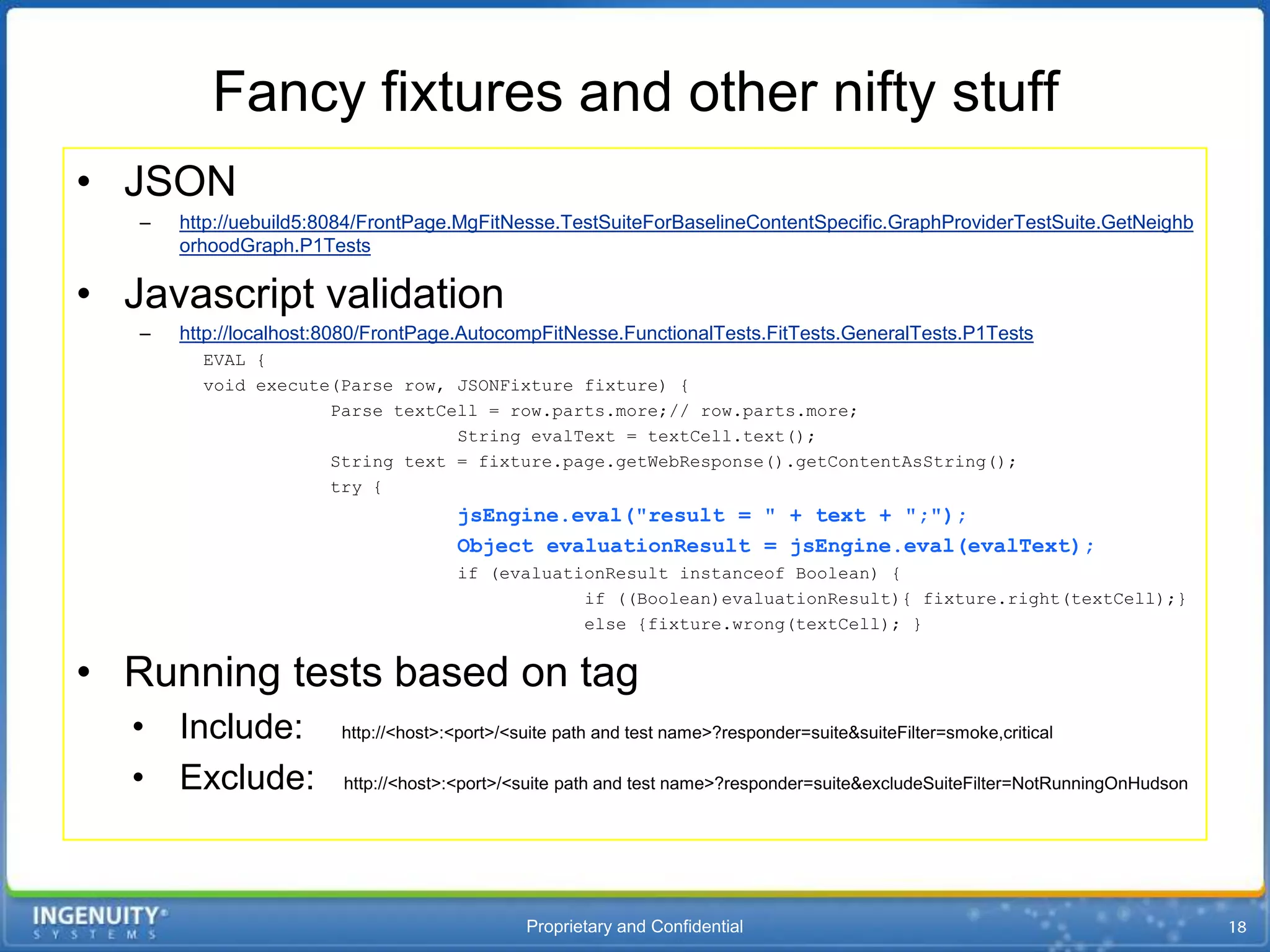 Fancy fixtures and other nifty stuff
• JSON
   –   http://uebuild5:8084/FrontPage.MgFitNesse.TestSuiteForBaselineContentSpecific.GraphProviderTestSuite.GetNeighb
       orhoodGraph.P1Tests

• Javascript validation
   –   http://localhost:8080/FrontPage.AutocompFitNesse.FunctionalTests.FitTests.GeneralTests.P1Tests
         EVAL {
         void execute(Parse row, JSONFixture fixture) {
                     Parse textCell = row.parts.more;// row.parts.more;
                                 String evalText = textCell.text();
                     String text = fixture.page.getWebResponse().getContentAsString();
                     try {
                                      jsEngine.eval("result = " + text + ";");
                                      Object evaluationResult = jsEngine.eval(evalText);
                                      if (evaluationResult instanceof Boolean) {
                                                  if ((Boolean)evaluationResult){ fixture.right(textCell);}
                                                  else {fixture.wrong(textCell); }


• Running tests based on tag
  • Include:            http://<host>:<port>/<suite path and test name>?responder=suite&suiteFilter=smoke,critical

  • Exclude:             http://<host>:<port>/<suite path and test name>?responder=suite&excludeSuiteFilter=NotRunningOnHudson




                                               Proprietary and Confidential
 