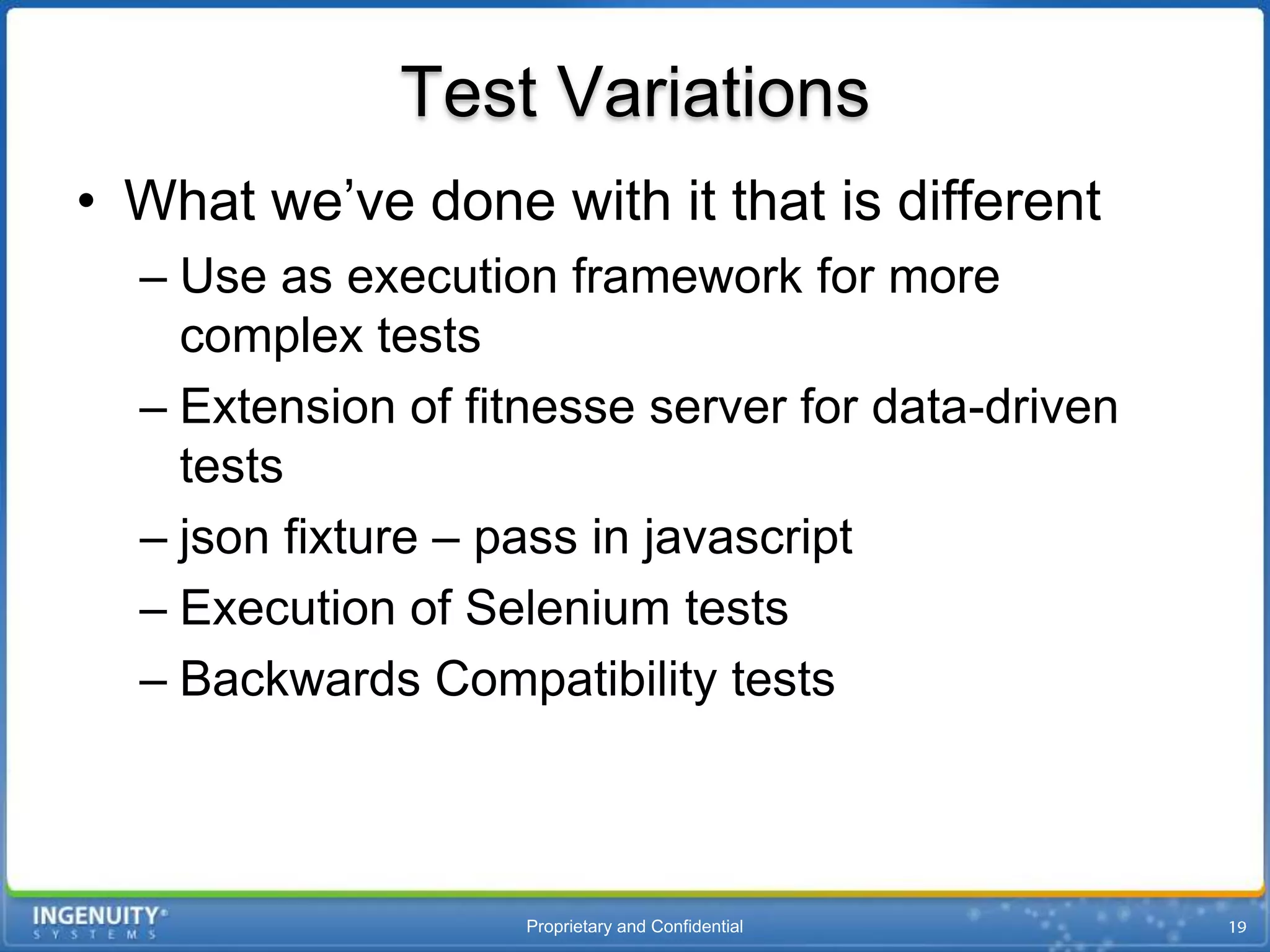 Test Variations
• What we’ve done with it that is different
  – Use as execution framework for more
    complex tests
  – Extension of fitnesse server for data-driven
    tests
  – json fixture – pass in javascript
  – Execution of Selenium tests
  – Backwards Compatibility tests



                    Proprietary and Confidential
 