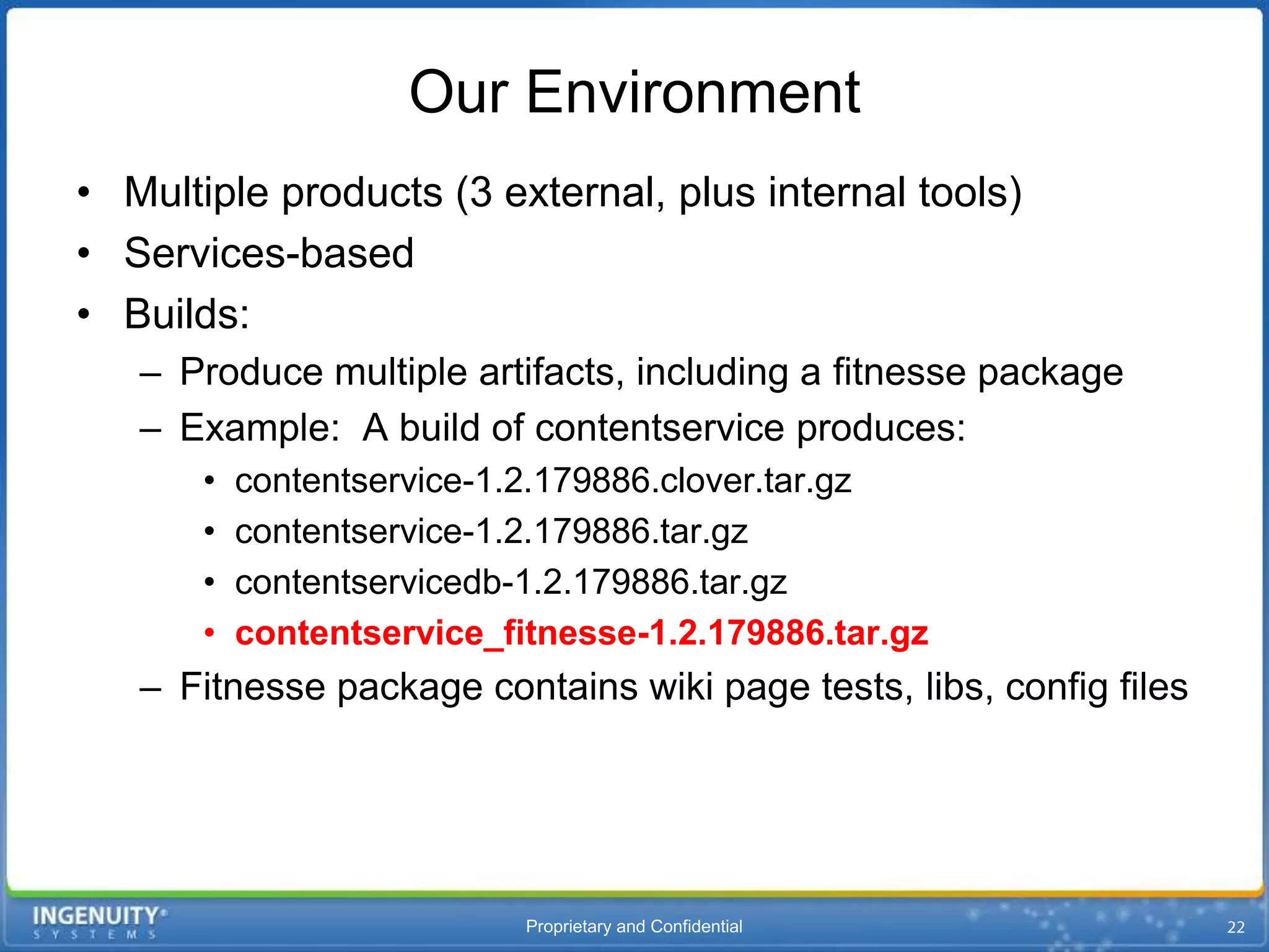 Our Environment
• Multiple products (3 external, plus internal tools)
• Services-based
• Builds:
   – Produce multiple artifacts, including a fitnesse package
   – Example: A build of contentservice produces:
       •   contentservice-1.2.179886.clover.tar.gz
       •   contentservice-1.2.179886.tar.gz
       •   contentservicedb-1.2.179886.tar.gz
       •   contentservice_fitnesse-1.2.179886.tar.gz
   – Fitnesse package contains wiki page tests, libs, config files




                            Proprietary and Confidential
 