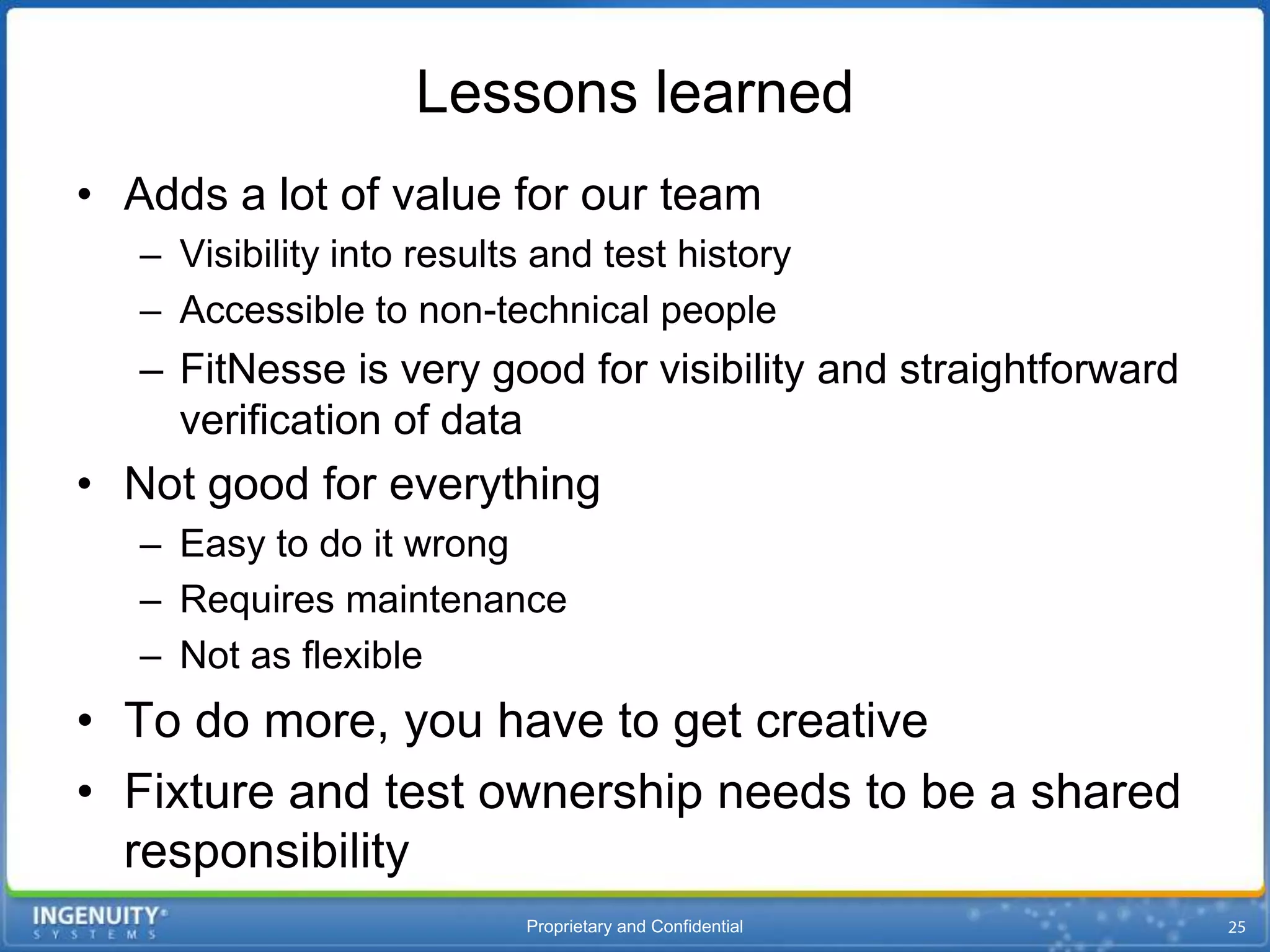 Lessons learned
• Adds a lot of value for our team
   – Visibility into results and test history
   – Accessible to non-technical people
   – FitNesse is very good for visibility and straightforward
     verification of data
• Not good for everything
   – Easy to do it wrong
   – Requires maintenance
   – Not as flexible
• To do more, you have to get creative
• Fixture and test ownership needs to be a shared
  responsibility
                           Proprietary and Confidential
 