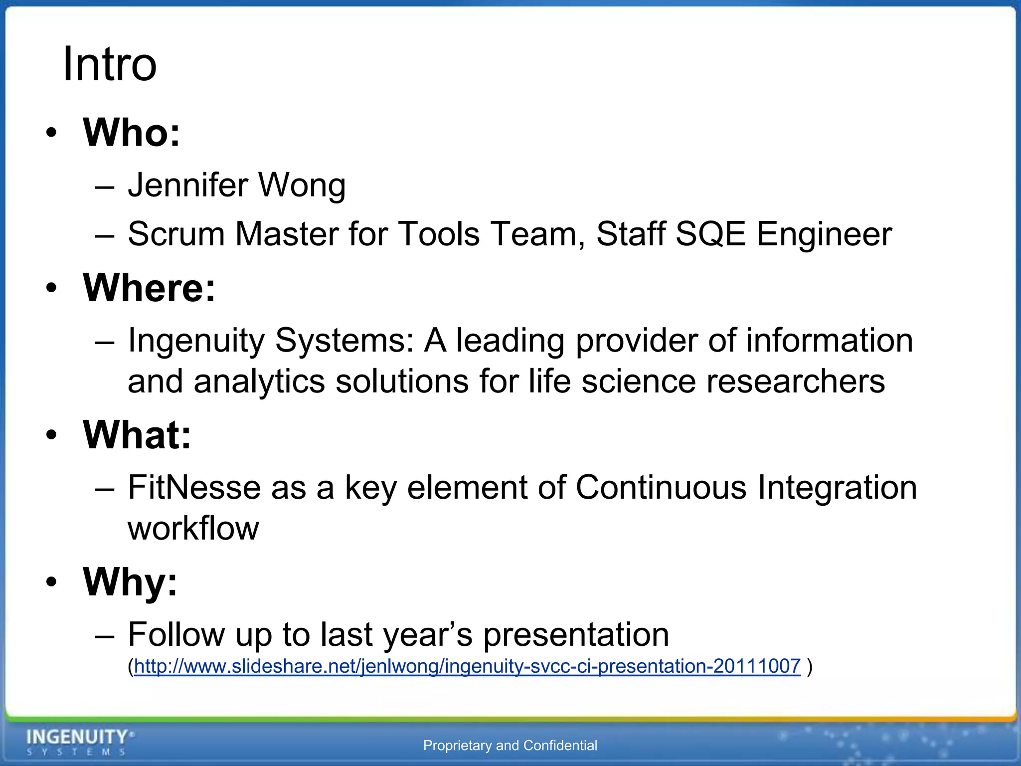 Intro
• Who:
  – Jennifer Wong
  – Scrum Master for Tools Team, Staff SQE Engineer
• Where:
  – Ingenuity Systems: A leading provider of information
    and analytics solutions for life science researchers
• What:
  – FitNesse as a key element of Continuous Integration
    workflow
• Why:
  – Follow up to last year’s presentation
    (http://www.slideshare.net/jenlwong/ingenuity-svcc-ci-presentation-20111007 )


                                     Proprietary and Confidential
 