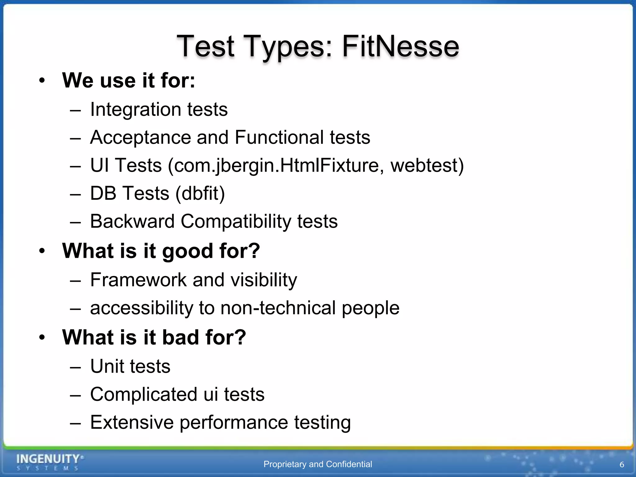 Test Types: FitNesse
• We use it for:
   –   Integration tests
   –   Acceptance and Functional tests
   –   UI Tests (com.jbergin.HtmlFixture, webtest)
   –   DB Tests (dbfit)
   –   Backward Compatibility tests
• What is it good for?
   – Framework and visibility
   – accessibility to non-technical people
• What is it bad for?
   – Unit tests
   – Complicated ui tests
   – Extensive performance testing
                          Proprietary and Confidential
 