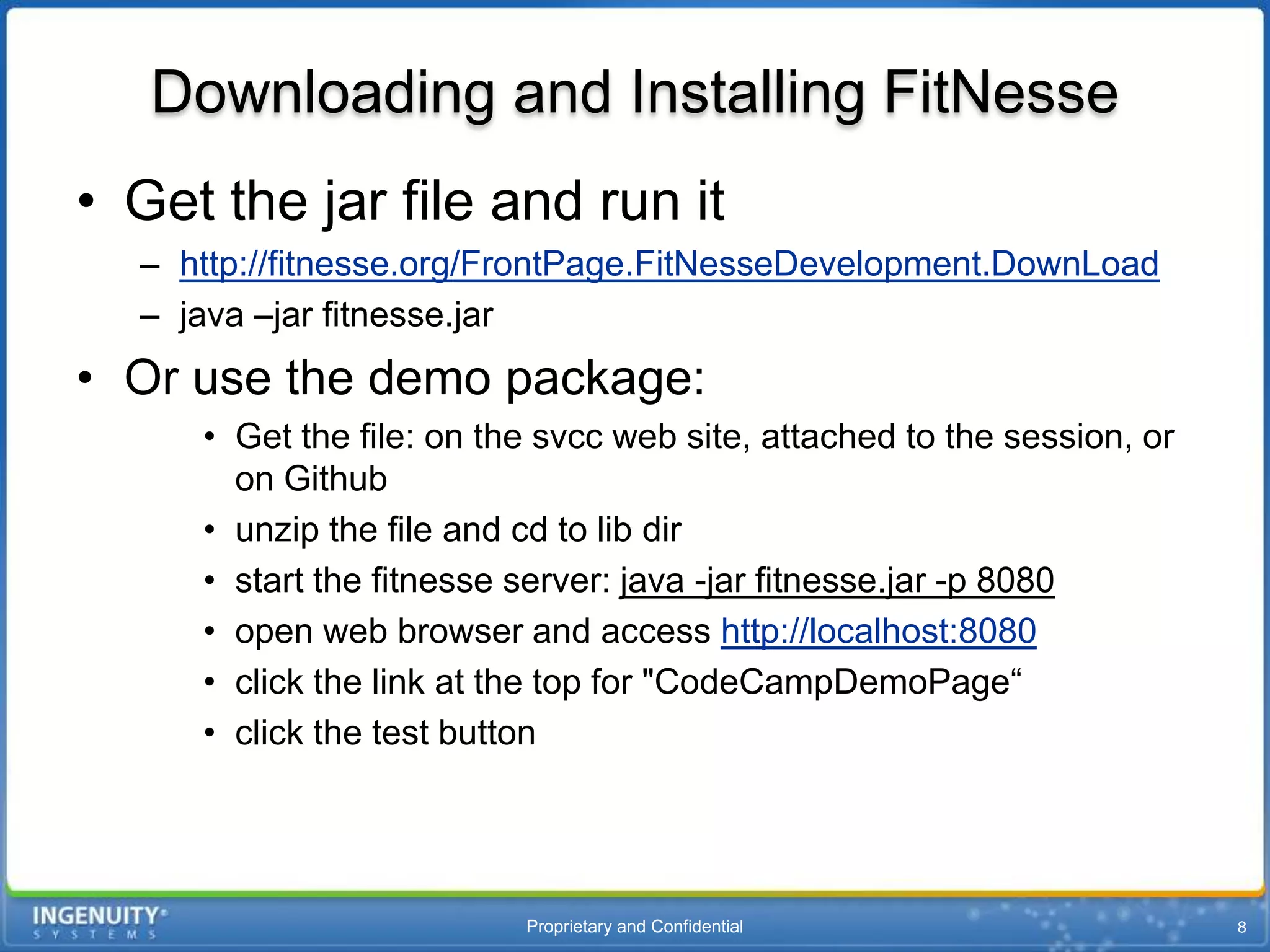 Downloading and Installing FitNesse
• Get the jar file and run it
  – http://fitnesse.org/FrontPage.FitNesseDevelopment.DownLoad
  – java –jar fitnesse.jar
• Or use the demo package:
     • Get the file: on the svcc web site, attached to the session, or
       on Github
     • unzip the file and cd to lib dir
     • start the fitnesse server: java -jar fitnesse.jar -p 8080
     • open web browser and access http://localhost:8080
     • click the link at the top for "CodeCampDemoPage“
     • click the test button




                          Proprietary and Confidential
 
