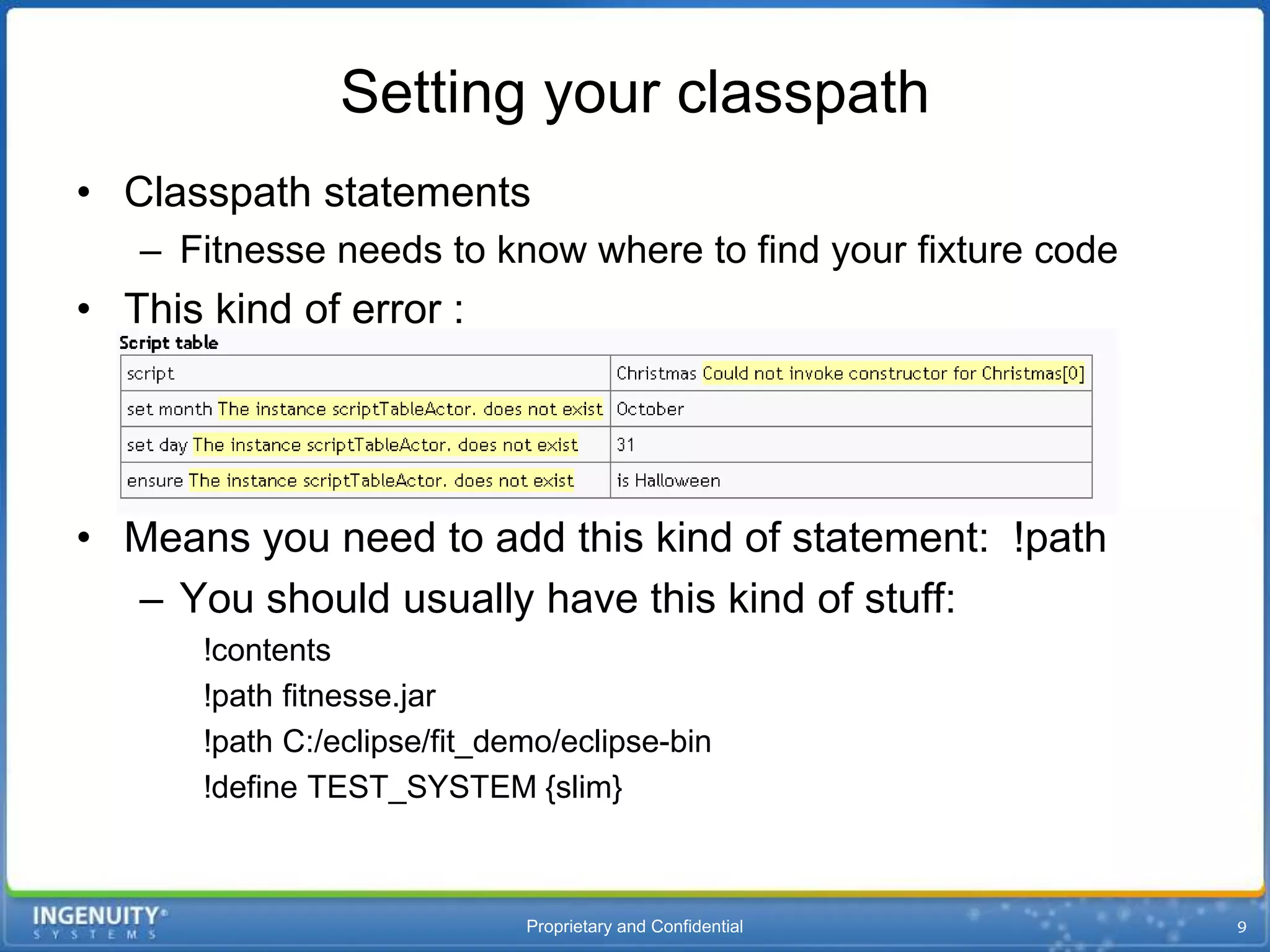 Setting your classpath
• Classpath statements
   – Fitnesse needs to know where to find your fixture code
• This kind of error :




• Means you need to add this kind of statement: !path
  – You should usually have this kind of stuff:
       !contents
       !path fitnesse.jar
       !path C:/eclipse/fit_demo/eclipse-bin
       !define TEST_SYSTEM {slim}



                              Proprietary and Confidential
 