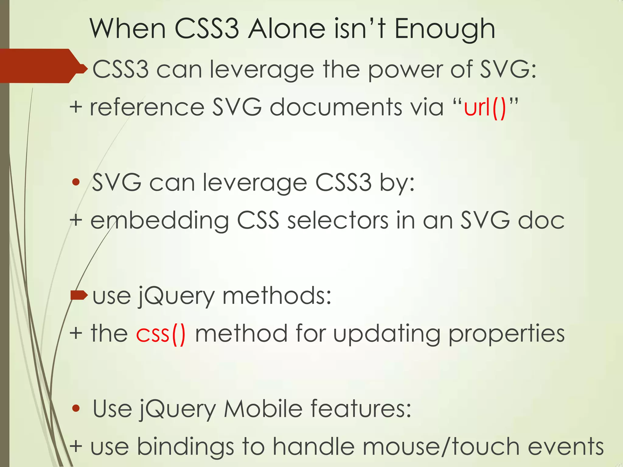 When CSS3 Alone isn‟t Enough
CSS3 can leverage the power of SVG:
+ reference SVG documents via “url()”
• SVG can leverage CSS3 by:
+ embedding CSS selectors in an SVG doc
use jQuery methods:
+ the css() method for updating properties
• Use jQuery Mobile features:
+ use bindings to handle mouse/touch events
 