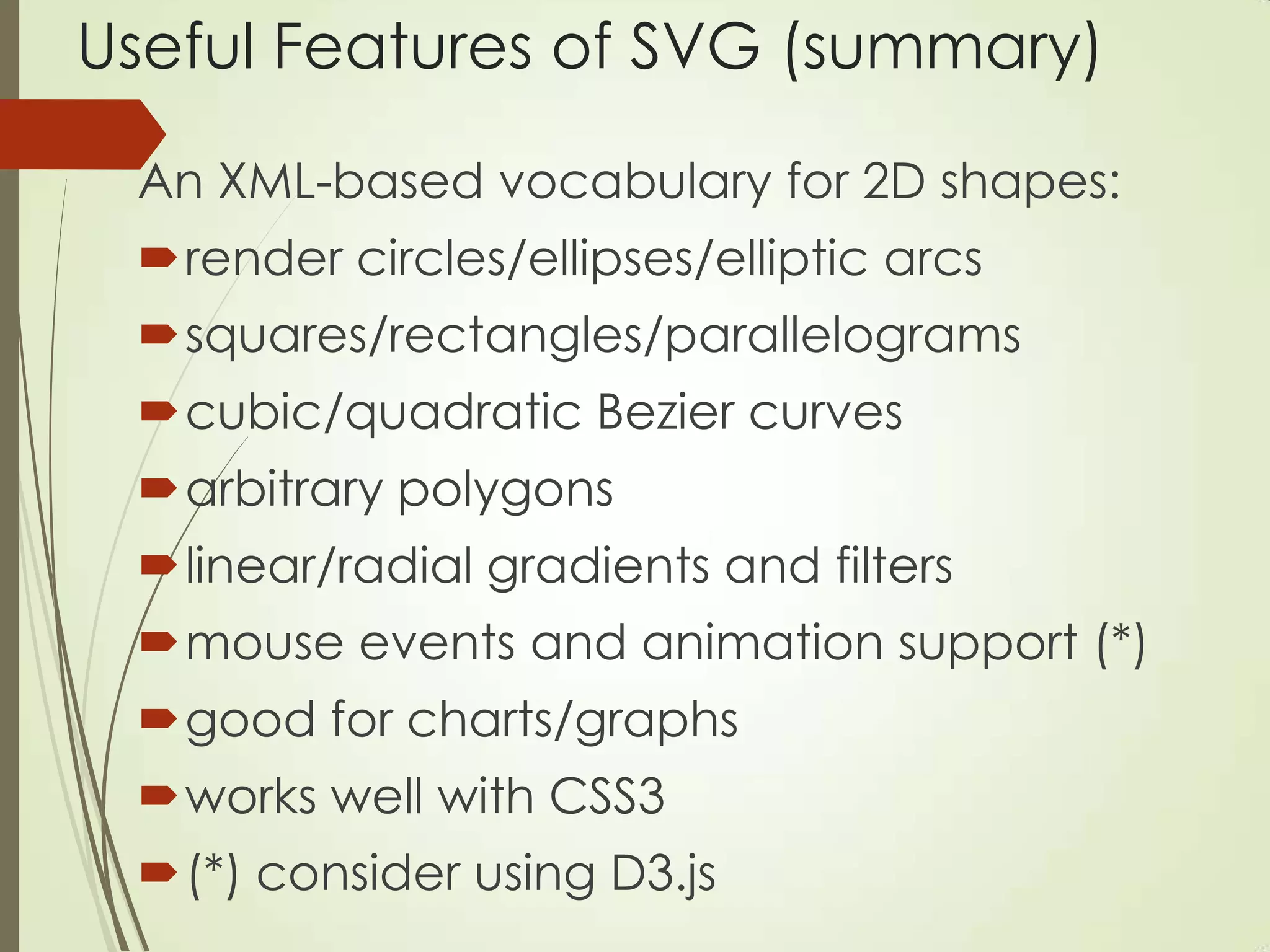 Useful Features of SVG (summary)
An XML-based vocabulary for 2D shapes:
render circles/ellipses/elliptic arcs
squares/rectangles/parallelograms
cubic/quadratic Bezier curves
arbitrary polygons
linear/radial gradients and filters
mouse events and animation support (*)
good for charts/graphs
works well with CSS3
(*) consider using D3.js
 