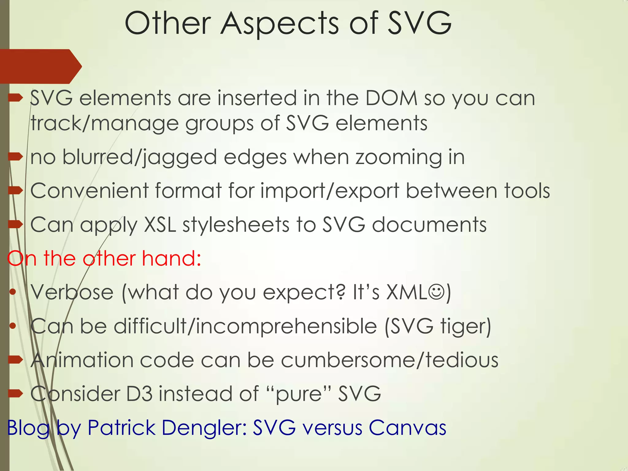 Other Aspects of SVG
 SVG elements are inserted in the DOM so you can
track/manage groups of SVG elements
 no blurred/jagged edges when zooming in
 Convenient format for import/export between tools
 Can apply XSL stylesheets to SVG documents
On the other hand:
• Verbose (what do you expect? It‟s XML)
• Can be difficult/incomprehensible (SVG tiger)
 Animation code can be cumbersome/tedious
 Consider D3 instead of “pure” SVG
Blog by Patrick Dengler: SVG versus Canvas
 