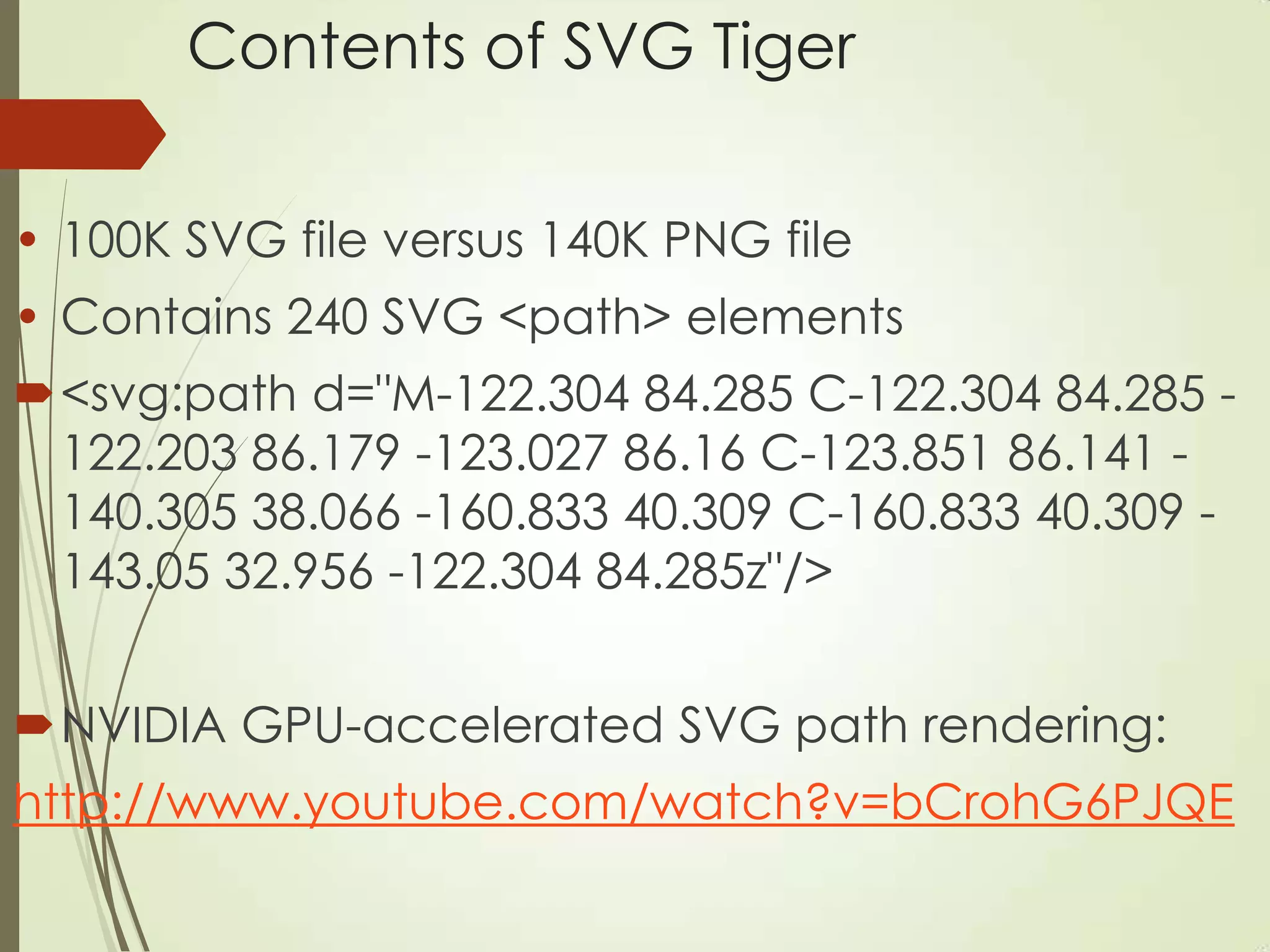Contents of SVG Tiger
• 100K SVG file versus 140K PNG file
• Contains 240 SVG <path> elements
<svg:path d="M-122.304 84.285 C-122.304 84.285 -
122.203 86.179 -123.027 86.16 C-123.851 86.141 -
140.305 38.066 -160.833 40.309 C-160.833 40.309 -
143.05 32.956 -122.304 84.285z"/>
NVIDIA GPU-accelerated SVG path rendering:
http://www.youtube.com/watch?v=bCrohG6PJQE
 