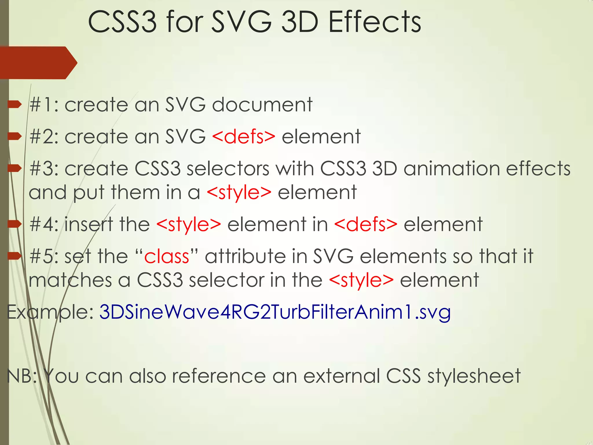 CSS3 for SVG 3D Effects
 #1: create an SVG document
 #2: create an SVG <defs> element
 #3: create CSS3 selectors with CSS3 3D animation effects
and put them in a <style> element
 #4: insert the <style> element in <defs> element
 #5: set the “class” attribute in SVG elements so that it
matches a CSS3 selector in the <style> element
Example: 3DSineWave4RG2TurbFilterAnim1.svg
NB: You can also reference an external CSS stylesheet
 