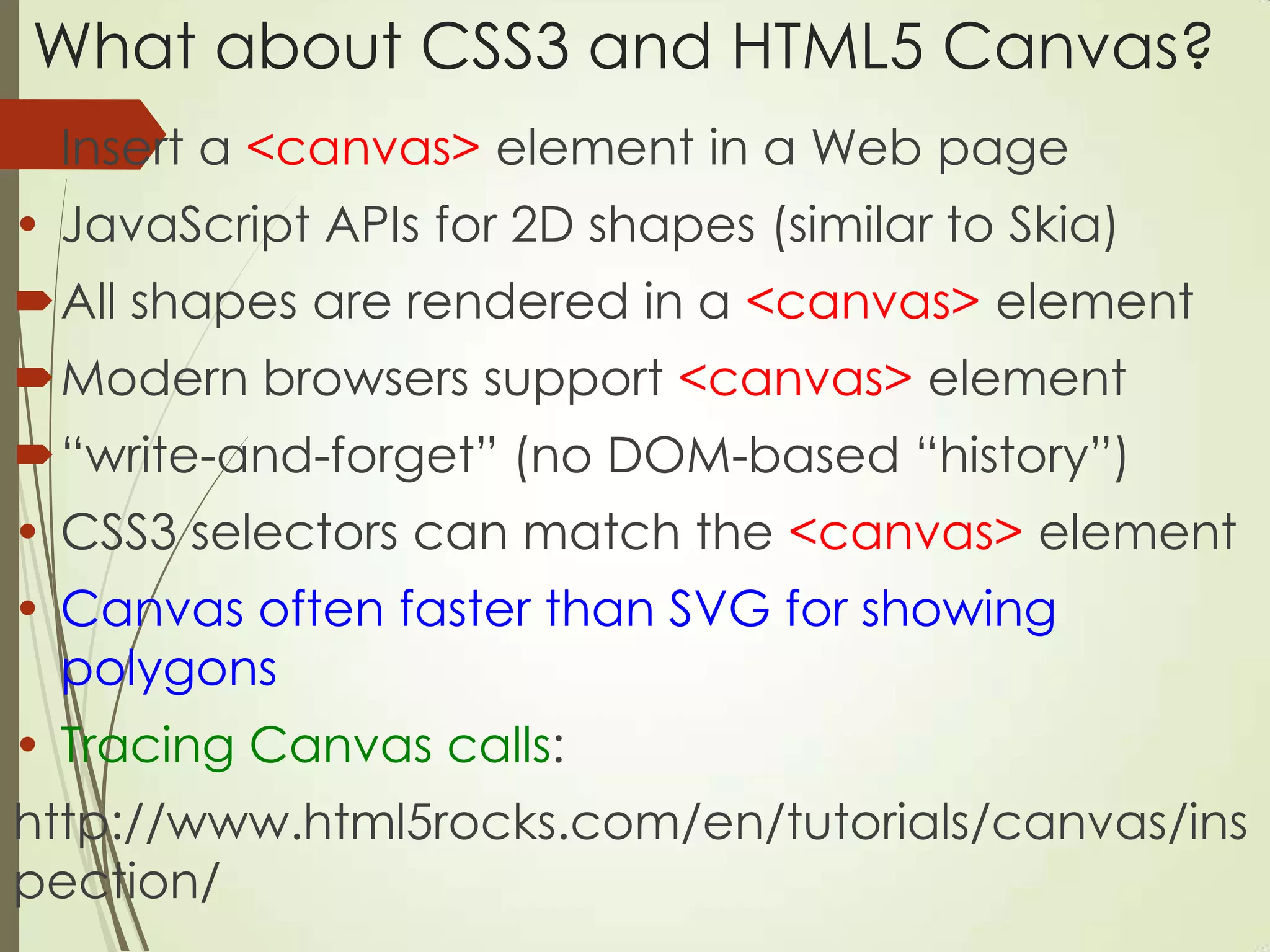 What about CSS3 and HTML5 Canvas?
Insert a <canvas> element in a Web page
• JavaScript APIs for 2D shapes (similar to Skia)
All shapes are rendered in a <canvas> element
Modern browsers support <canvas> element
“write-and-forget” (no DOM-based “history”)
• CSS3 selectors can match the <canvas> element
• Canvas often faster than SVG for showing
polygons
• Tracing Canvas calls:
http://www.html5rocks.com/en/tutorials/canvas/ins
pection/
 