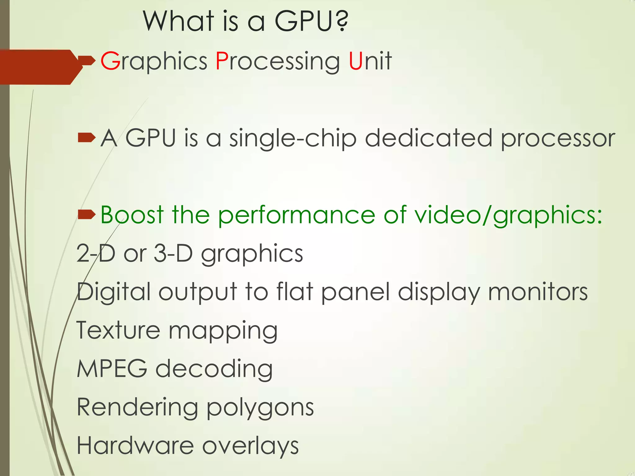 What is a GPU?
Graphics Processing Unit
A GPU is a single-chip dedicated processor
Boost the performance of video/graphics:
2-D or 3-D graphics
Digital output to flat panel display monitors
Texture mapping
MPEG decoding
Rendering polygons
Hardware overlays
 