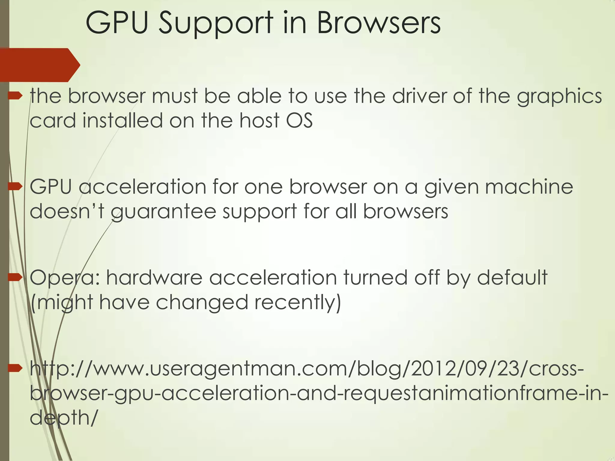 GPU Support in Browsers
 the browser must be able to use the driver of the graphics
card installed on the host OS
 GPU acceleration for one browser on a given machine
doesn‟t guarantee support for all browsers
 Opera: hardware acceleration turned off by default
(might have changed recently)
 http://www.useragentman.com/blog/2012/09/23/cross-
browser-gpu-acceleration-and-requestanimationframe-in-
depth/
 