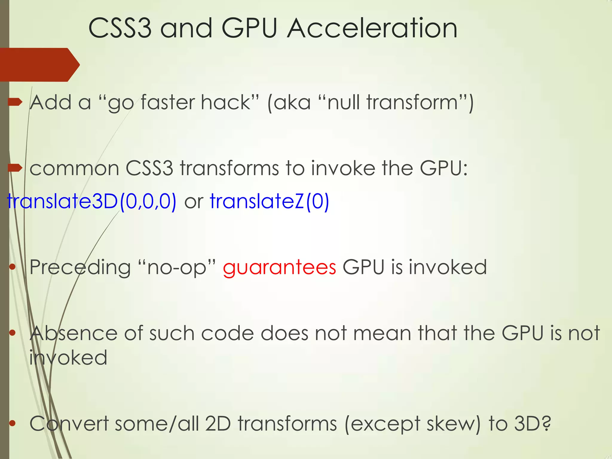 CSS3 and GPU Acceleration
 Add a “go faster hack” (aka “null transform”)
 common CSS3 transforms to invoke the GPU:
translate3D(0,0,0) or translateZ(0)
• Preceding “no-op” guarantees GPU is invoked
• Absence of such code does not mean that the GPU is not
invoked
• Convert some/all 2D transforms (except skew) to 3D?
 