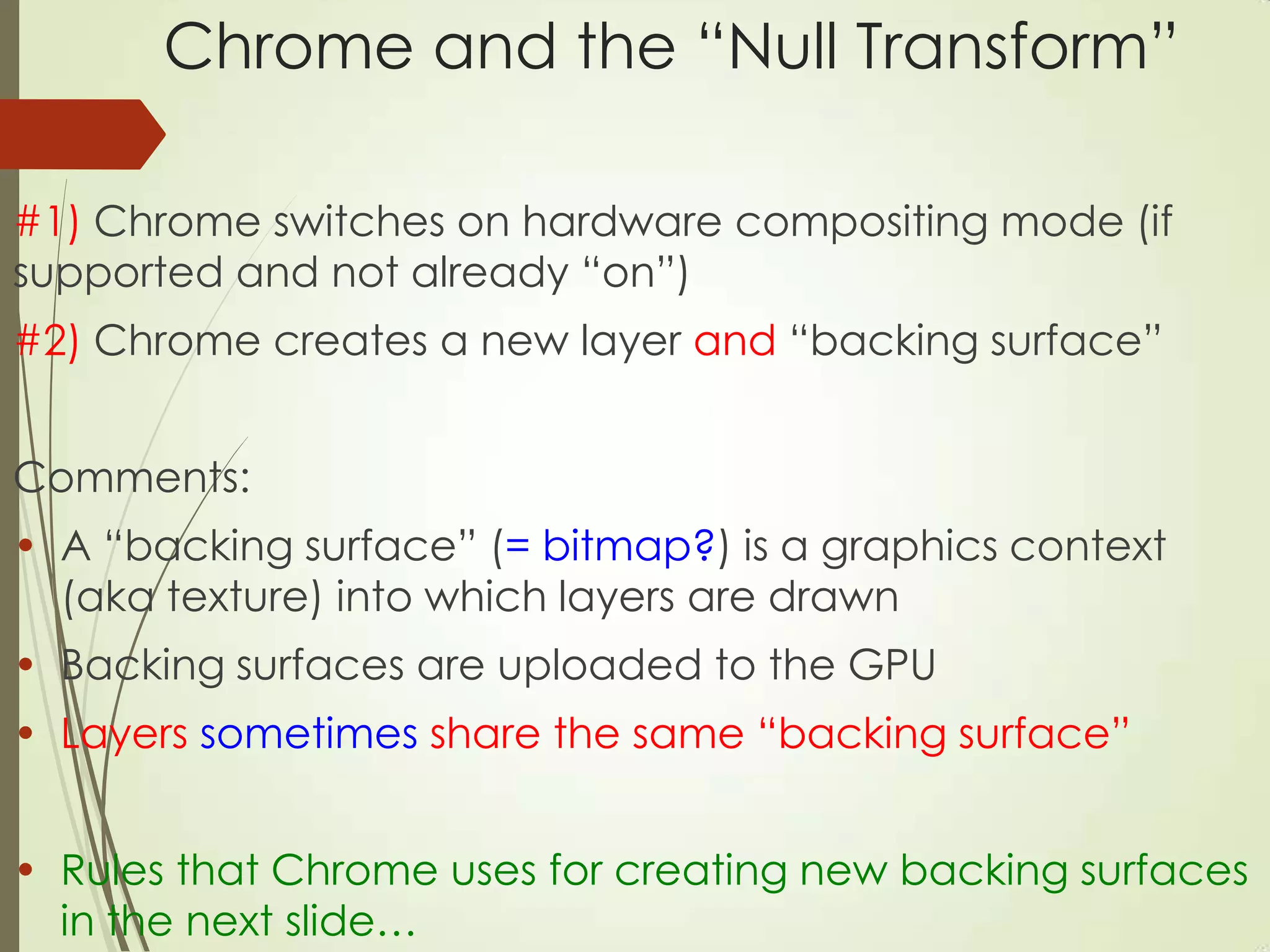 Chrome and the “Null Transform”
#1) Chrome switches on hardware compositing mode (if
supported and not already “on”)
#2) Chrome creates a new layer and “backing surface”
Comments:
• A “backing surface” (= bitmap?) is a graphics context
(aka texture) into which layers are drawn
• Backing surfaces are uploaded to the GPU
• Layers sometimes share the same “backing surface”
• Rules that Chrome uses for creating new backing surfaces
in the next slide…
 