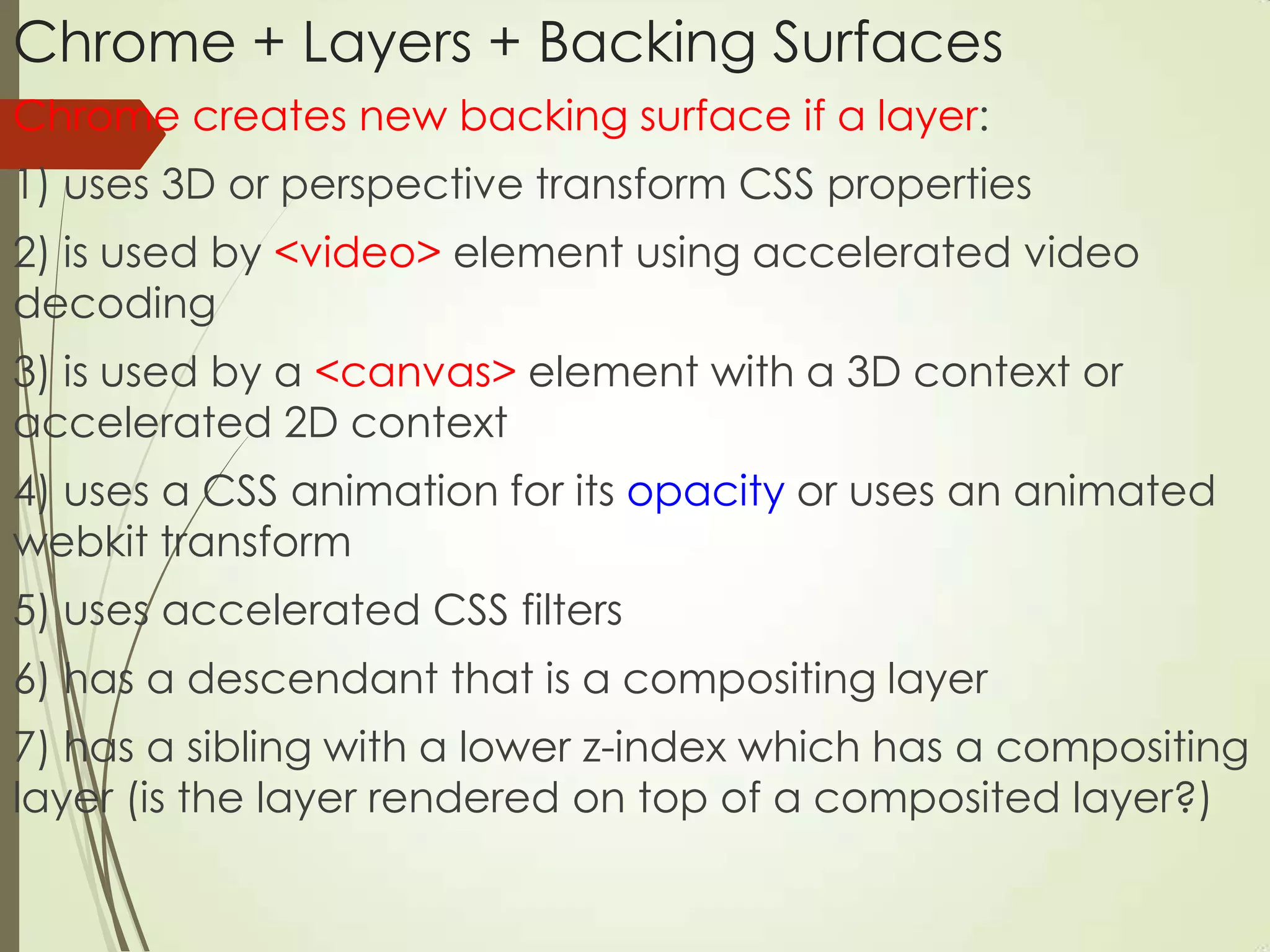 Chrome + Layers + Backing Surfaces
Chrome creates new backing surface if a layer:
1) uses 3D or perspective transform CSS properties
2) is used by <video> element using accelerated video
decoding
3) is used by a <canvas> element with a 3D context or
accelerated 2D context
4) uses a CSS animation for its opacity or uses an animated
webkit transform
5) uses accelerated CSS filters
6) has a descendant that is a compositing layer
7) has a sibling with a lower z-index which has a compositing
layer (is the layer rendered on top of a composited layer?)
 