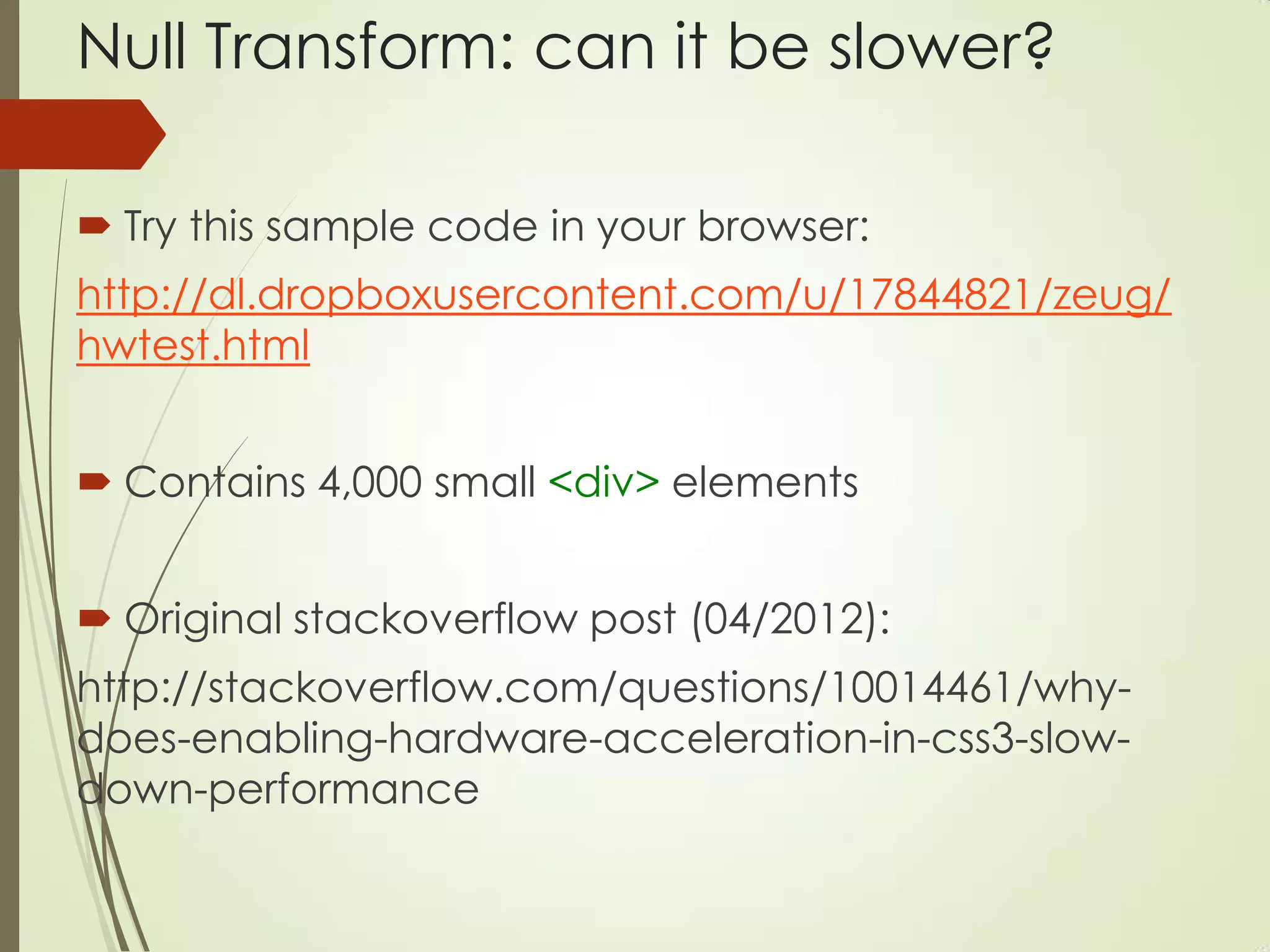 Null Transform: can it be slower?
 Try this sample code in your browser:
http://dl.dropboxusercontent.com/u/17844821/zeug/
hwtest.html
 Contains 4,000 small <div> elements
 Original stackoverflow post (04/2012):
http://stackoverflow.com/questions/10014461/why-
does-enabling-hardware-acceleration-in-css3-slow-
down-performance
 