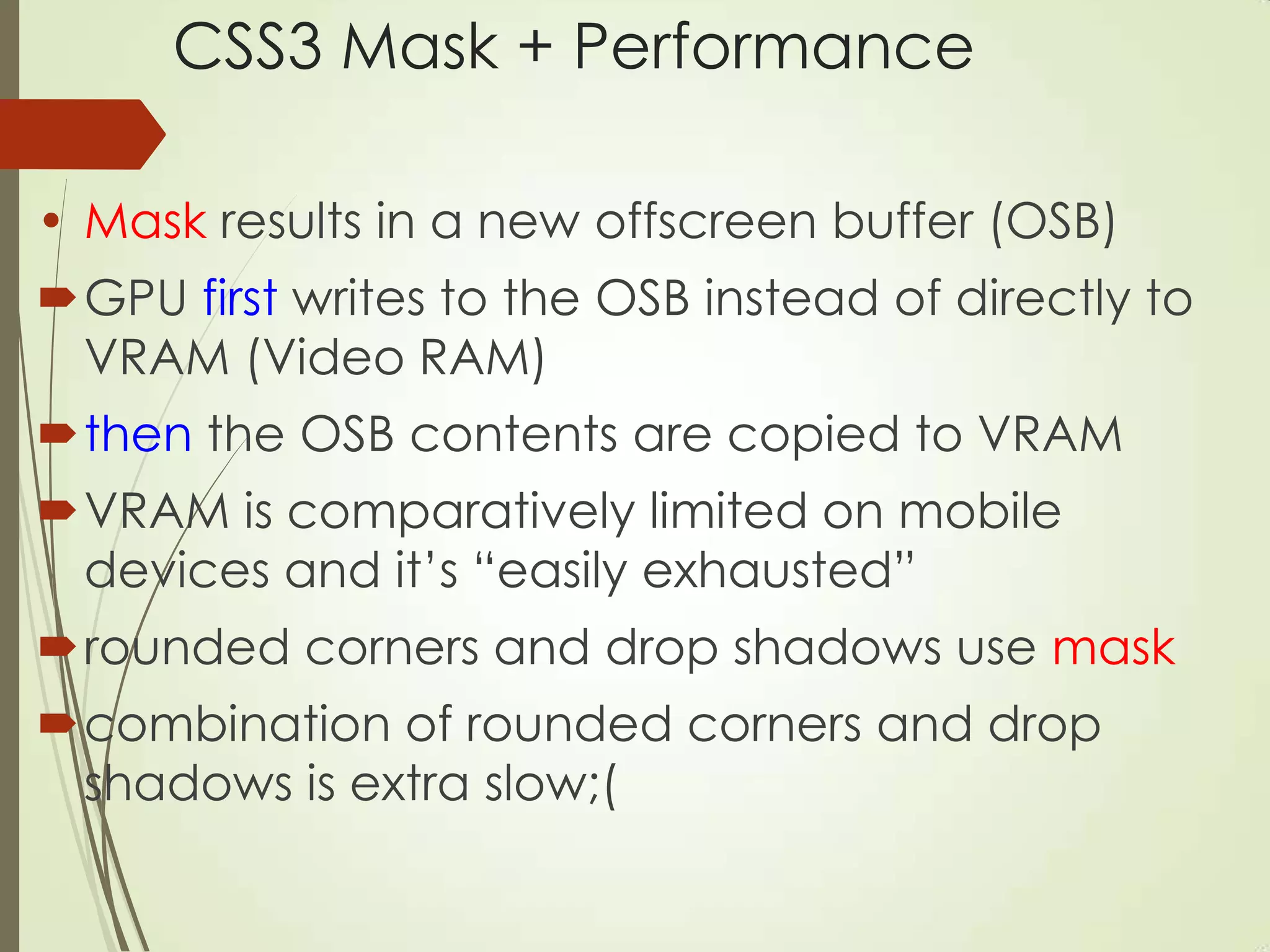 CSS3 Mask + Performance
• Mask results in a new offscreen buffer (OSB)
GPU first writes to the OSB instead of directly to
VRAM (Video RAM)
then the OSB contents are copied to VRAM
VRAM is comparatively limited on mobile
devices and it‟s “easily exhausted”
rounded corners and drop shadows use mask
combination of rounded corners and drop
shadows is extra slow;(
 