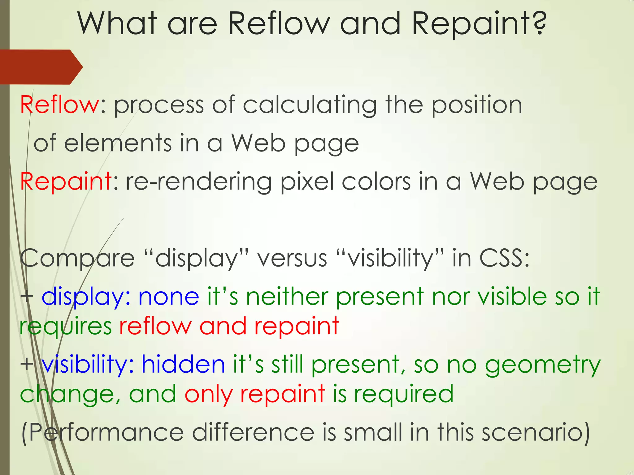 What are Reflow and Repaint?
Reflow: process of calculating the position
of elements in a Web page
Repaint: re-rendering pixel colors in a Web page
Compare “display” versus “visibility” in CSS:
+ display: none it‟s neither present nor visible so it
requires reflow and repaint
+ visibility: hidden it‟s still present, so no geometry
change, and only repaint is required
(Performance difference is small in this scenario)
 