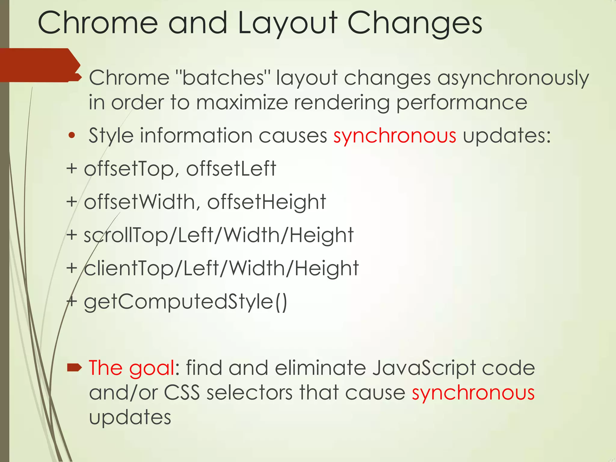Chrome and Layout Changes
 Chrome "batches" layout changes asynchronously
in order to maximize rendering performance
• Style information causes synchronous updates:
+ offsetTop, offsetLeft
+ offsetWidth, offsetHeight
+ scrollTop/Left/Width/Height
+ clientTop/Left/Width/Height
+ getComputedStyle()
 The goal: find and eliminate JavaScript code
and/or CSS selectors that cause synchronous
updates
 