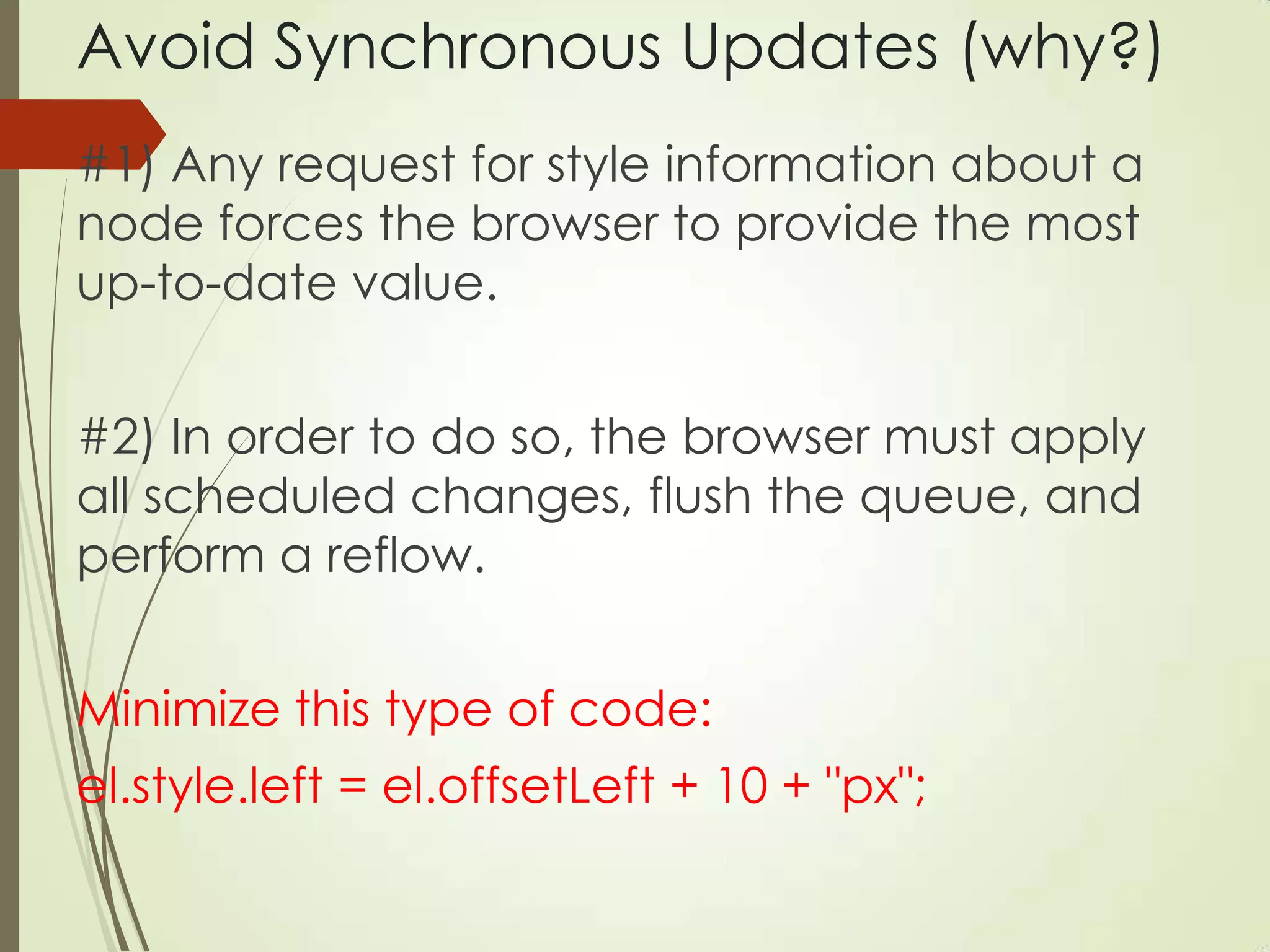 Avoid Synchronous Updates (why?)
#1) Any request for style information about a
node forces the browser to provide the most
up-to-date value.
#2) In order to do so, the browser must apply
all scheduled changes, flush the queue, and
perform a reflow.
Minimize this type of code:
el.style.left = el.offsetLeft + 10 + "px";
 