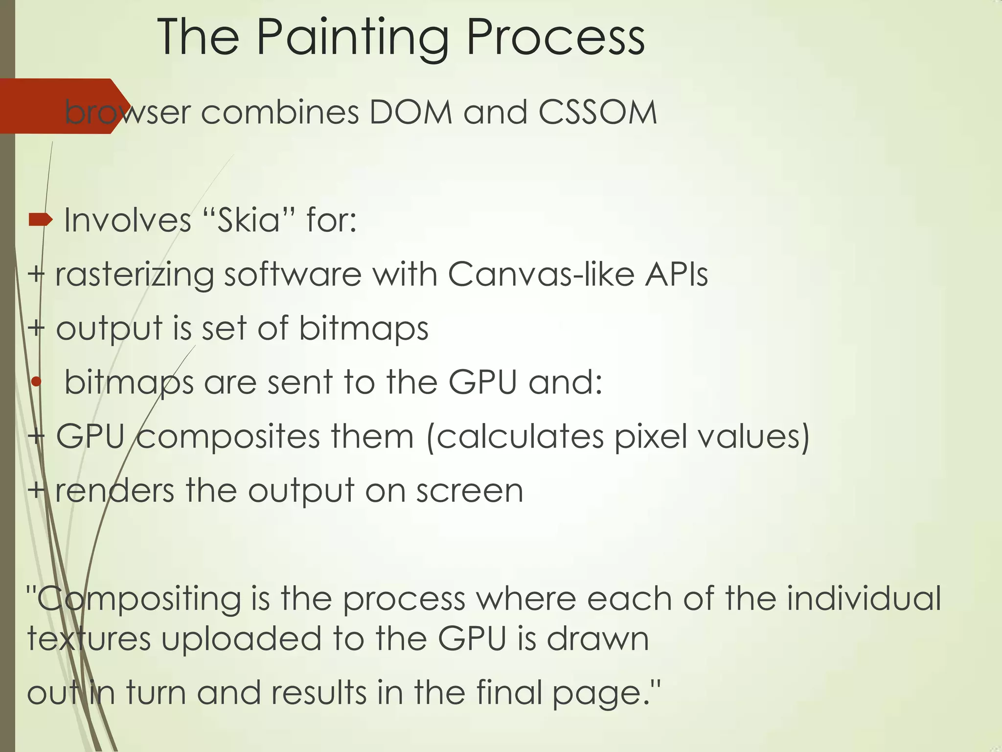 The Painting Process
 browser combines DOM and CSSOM
 Involves “Skia” for:
+ rasterizing software with Canvas-like APIs
+ output is set of bitmaps
• bitmaps are sent to the GPU and:
+ GPU composites them (calculates pixel values)
+ renders the output on screen
"Compositing is the process where each of the individual
textures uploaded to the GPU is drawn
out in turn and results in the final page."
 