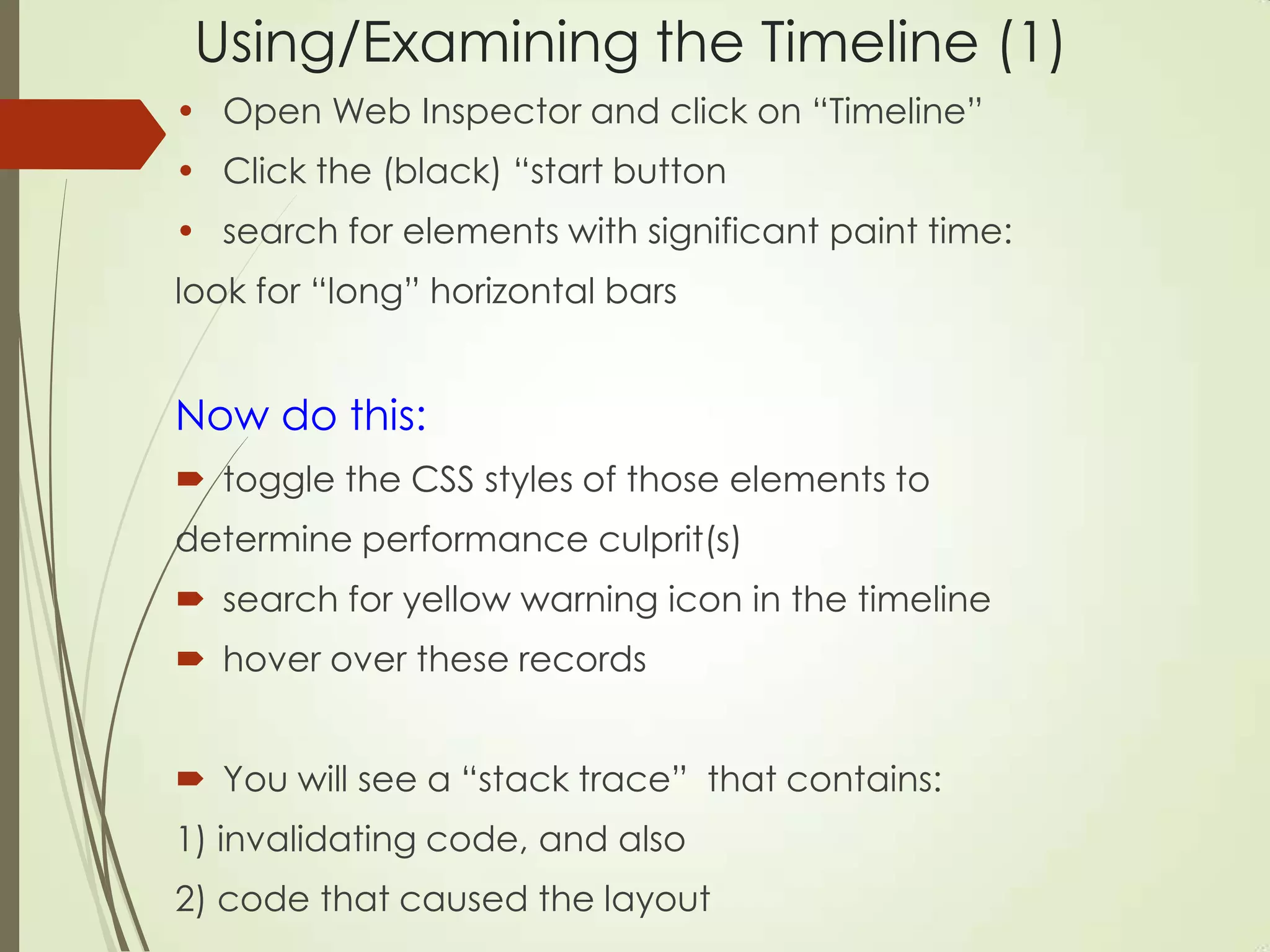 Using/Examining the Timeline (1)
• Open Web Inspector and click on “Timeline”
• Click the (black) “start button
• search for elements with significant paint time:
look for “long” horizontal bars
Now do this:
 toggle the CSS styles of those elements to
determine performance culprit(s)
 search for yellow warning icon in the timeline
 hover over these records
 You will see a “stack trace” that contains:
1) invalidating code, and also
2) code that caused the layout
 
