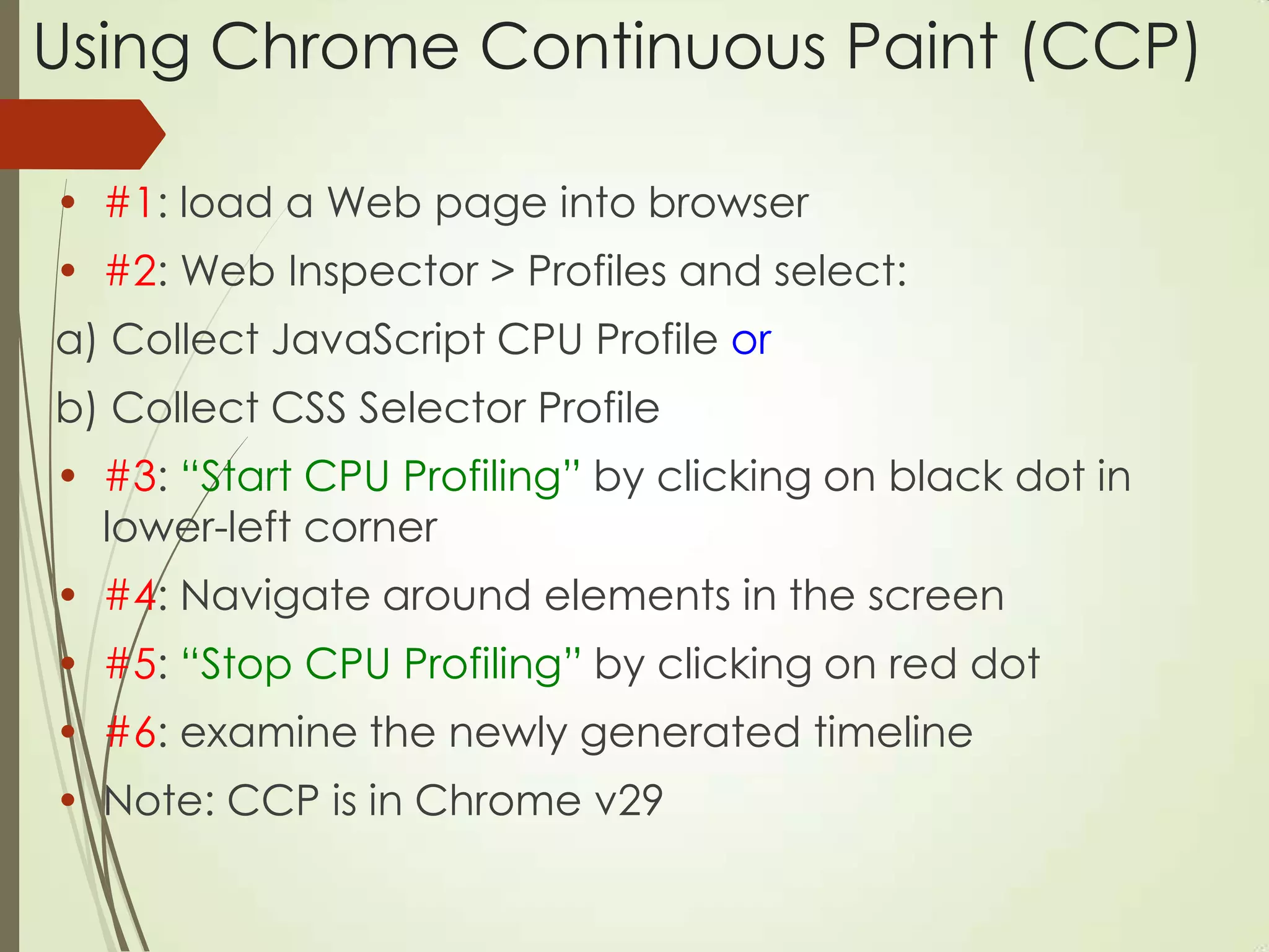 Using Chrome Continuous Paint (CCP)
• #1: load a Web page into browser
• #2: Web Inspector > Profiles and select:
a) Collect JavaScript CPU Profile or
b) Collect CSS Selector Profile
• #3: “Start CPU Profiling” by clicking on black dot in
lower-left corner
• #4: Navigate around elements in the screen
• #5: “Stop CPU Profiling” by clicking on red dot
• #6: examine the newly generated timeline
• Note: CCP is in Chrome v29
 