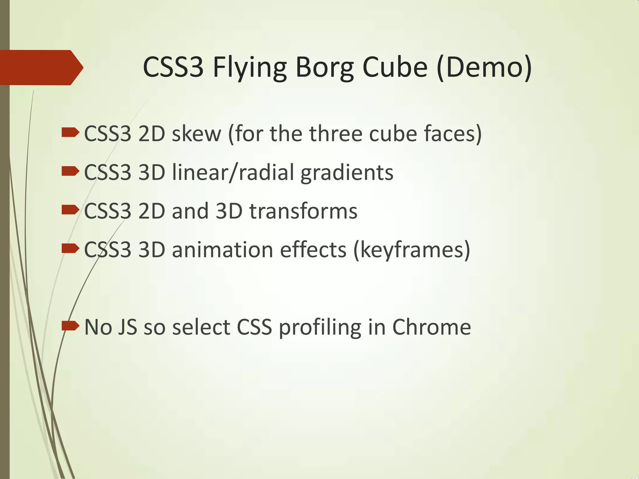CSS3 Flying Borg Cube (Demo)
CSS3 2D skew (for the three cube faces)
CSS3 3D linear/radial gradients
CSS3 2D and 3D transforms
CSS3 3D animation effects (keyframes)
No JS so select CSS profiling in Chrome
 