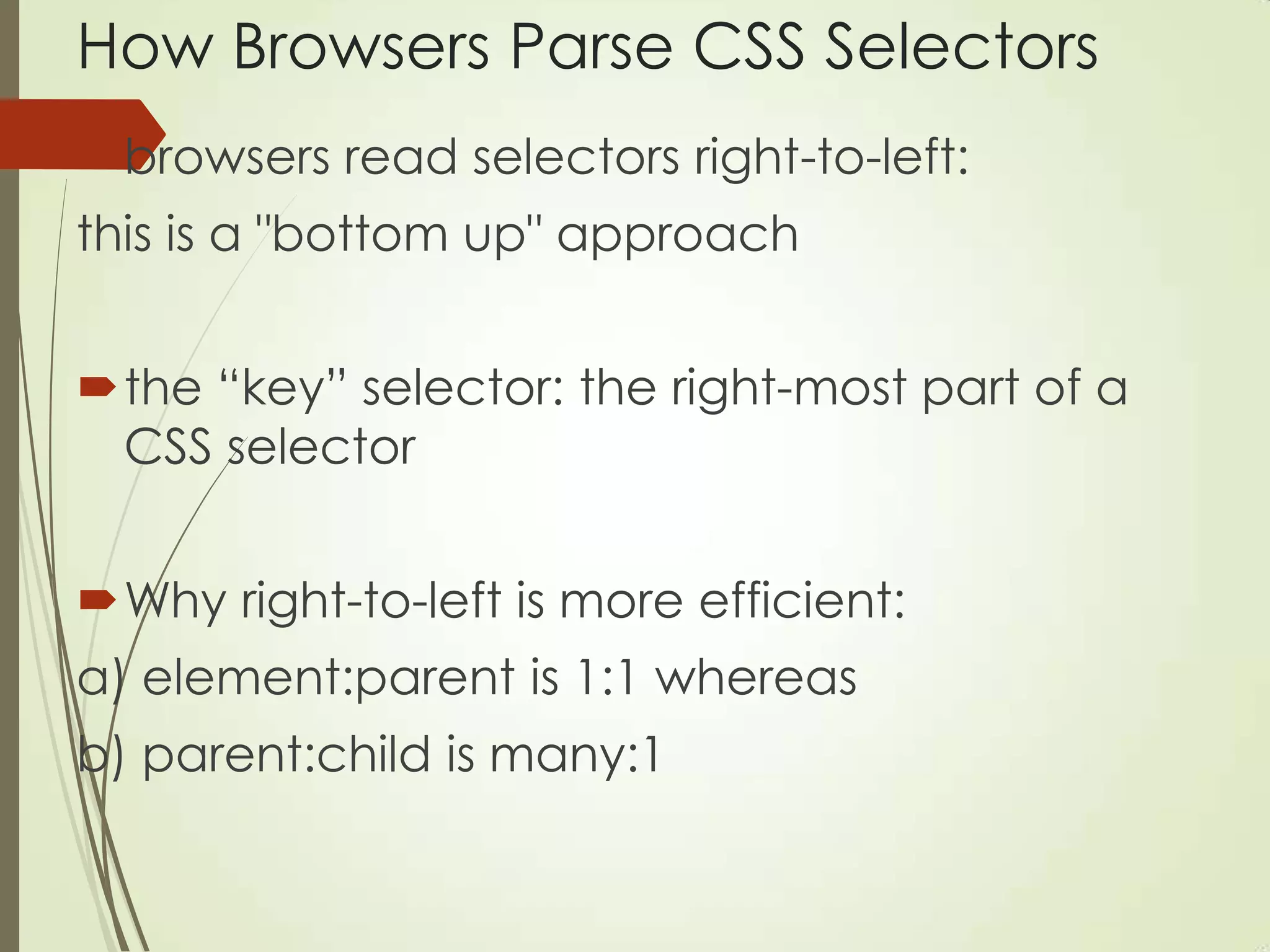 How Browsers Parse CSS Selectors
browsers read selectors right-to-left:
this is a "bottom up" approach
the “key” selector: the right-most part of a
CSS selector
Why right-to-left is more efficient:
a) element:parent is 1:1 whereas
b) parent:child is many:1
 