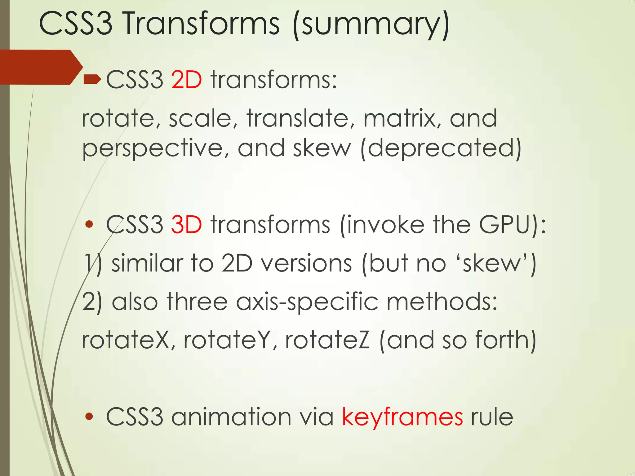 CSS3 Transforms (summary)
CSS3 2D transforms:
rotate, scale, translate, matrix, and
perspective, and skew (deprecated)
• CSS3 3D transforms (invoke the GPU):
1) similar to 2D versions (but no „skew‟)
2) also three axis-specific methods:
rotateX, rotateY, rotateZ (and so forth)
• CSS3 animation via keyframes rule
 
