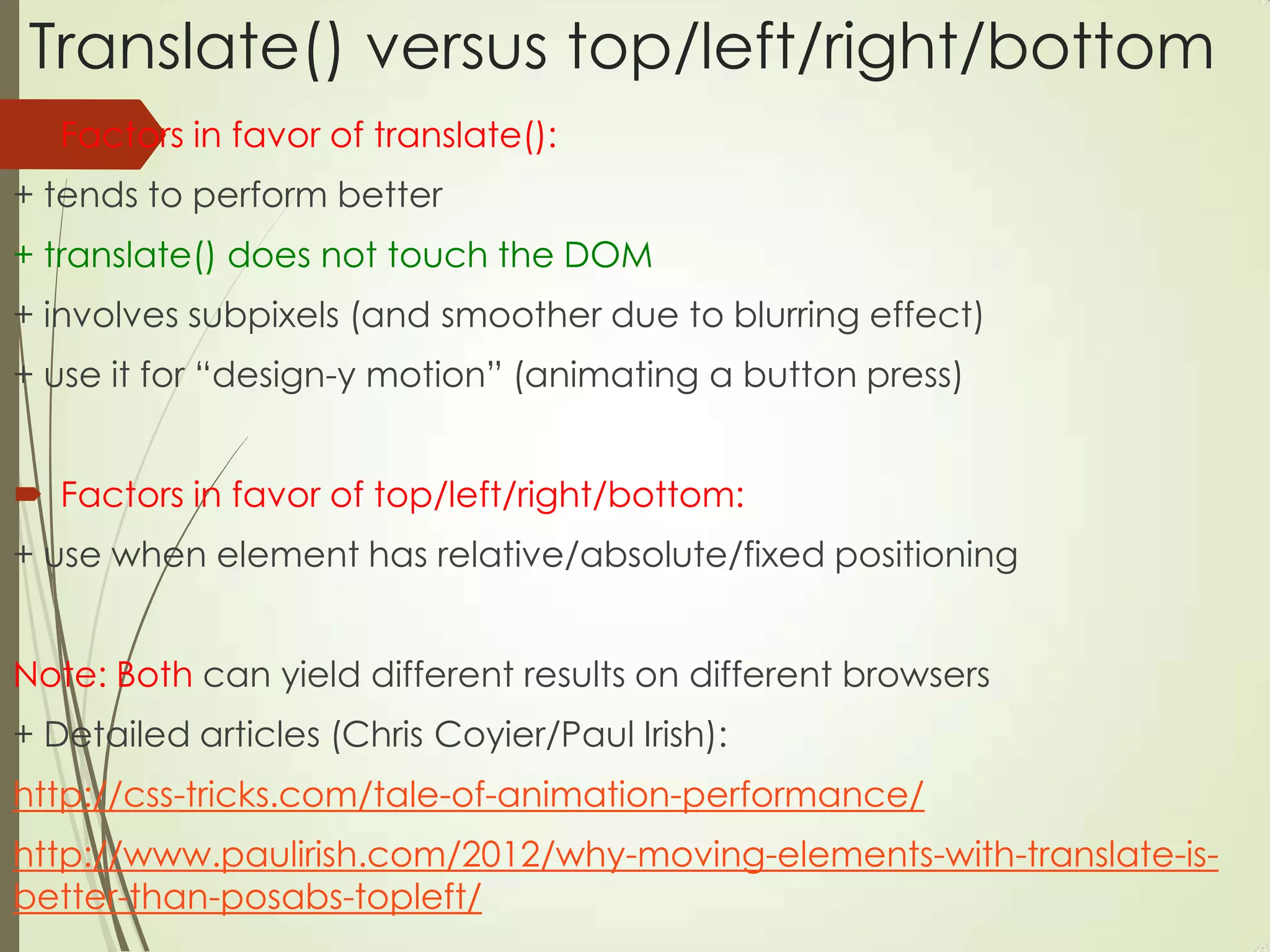 Translate() versus top/left/right/bottom
 Factors in favor of translate():
+ tends to perform better
+ translate() does not touch the DOM
+ involves subpixels (and smoother due to blurring effect)
+ use it for “design-y motion” (animating a button press)
 Factors in favor of top/left/right/bottom:
+ use when element has relative/absolute/fixed positioning
Note: Both can yield different results on different browsers
+ Detailed articles (Chris Coyier/Paul Irish):
http://css-tricks.com/tale-of-animation-performance/
http://www.paulirish.com/2012/why-moving-elements-with-translate-is-
better-than-posabs-topleft/
 