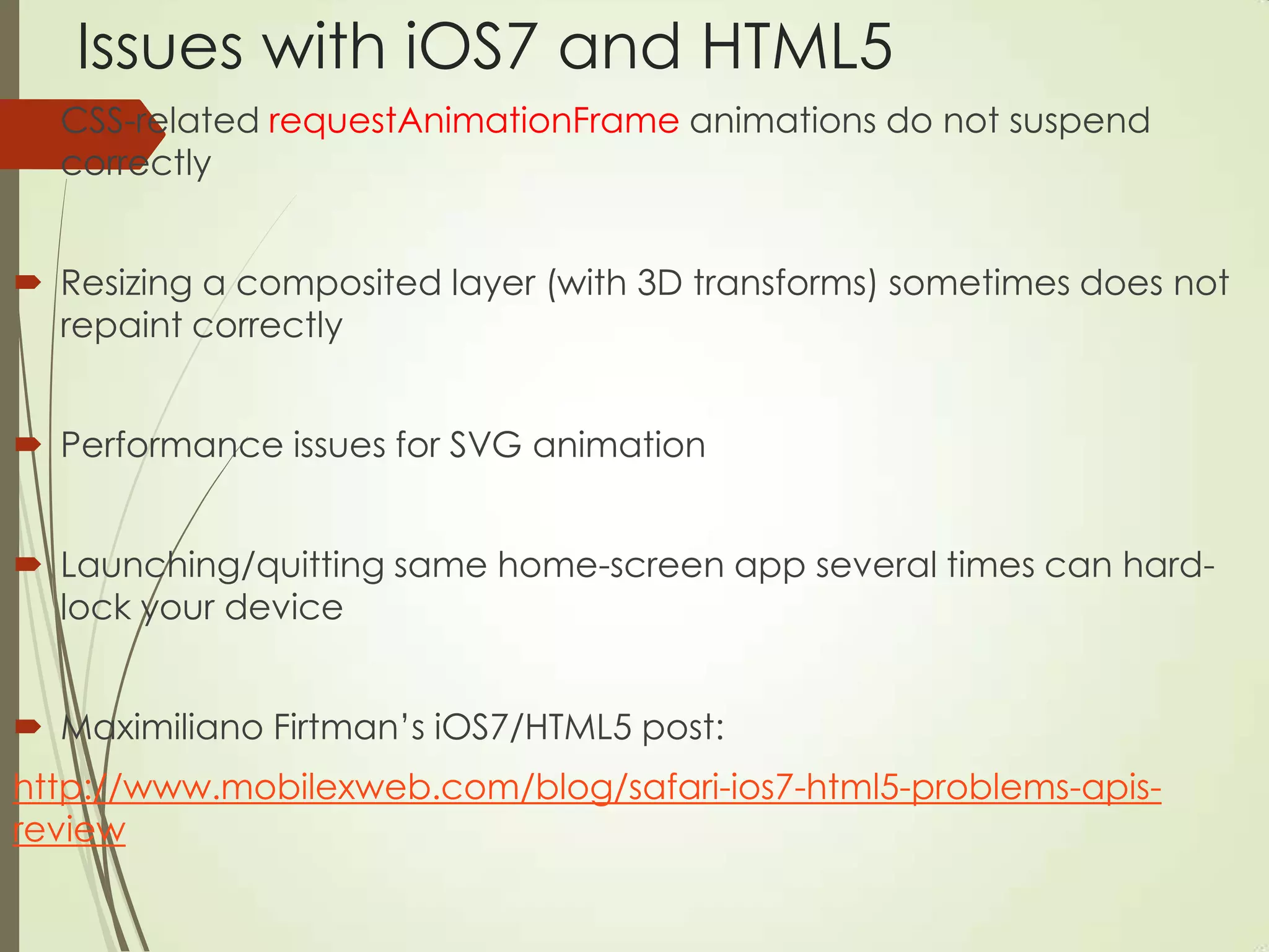 Issues with iOS7 and HTML5
 CSS-related requestAnimationFrame animations do not suspend
correctly
 Resizing a composited layer (with 3D transforms) sometimes does not
repaint correctly
 Performance issues for SVG animation
 Launching/quitting same home-screen app several times can hard-
lock your device
 Maximiliano Firtman‟s iOS7/HTML5 post:
http://www.mobilexweb.com/blog/safari-ios7-html5-problems-apis-
review
 