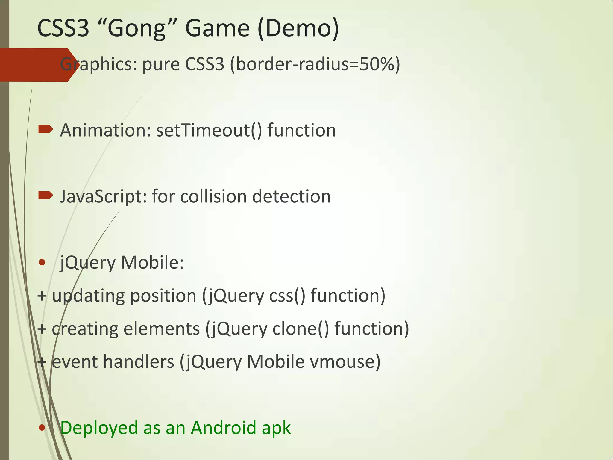 CSS3 “Gong” Game (Demo)
 Graphics: pure CSS3 (border-radius=50%)
 Animation: setTimeout() function
 JavaScript: for collision detection
• jQuery Mobile:
+ updating position (jQuery css() function)
+ creating elements (jQuery clone() function)
+ event handlers (jQuery Mobile vmouse)
• Deployed as an Android apk
 