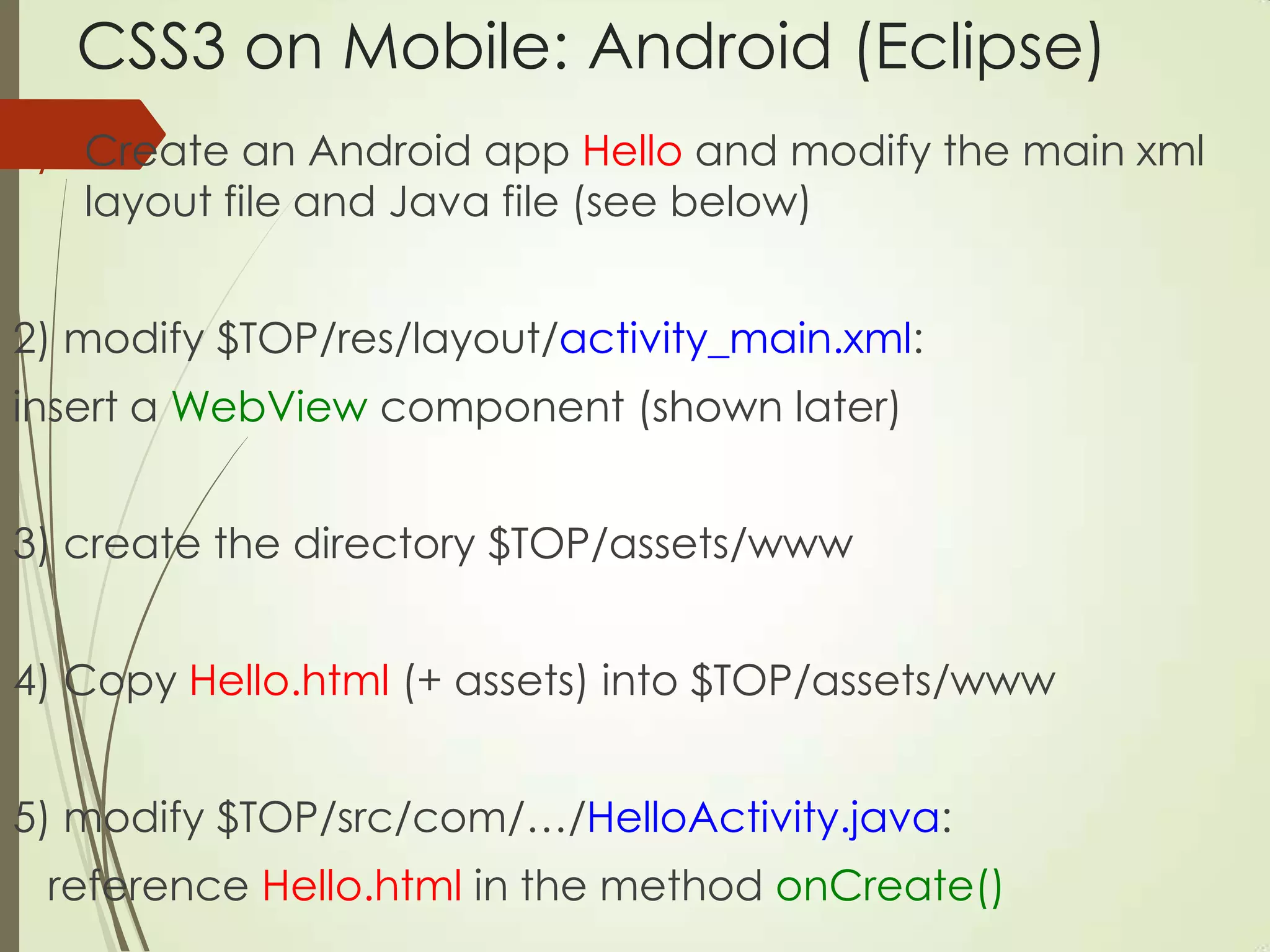CSS3 on Mobile: Android (Eclipse)
1) Create an Android app Hello and modify the main xml
layout file and Java file (see below)
2) modify $TOP/res/layout/activity_main.xml:
insert a WebView component (shown later)
3) create the directory $TOP/assets/www
4) Copy Hello.html (+ assets) into $TOP/assets/www
5) modify $TOP/src/com/…/HelloActivity.java:
reference Hello.html in the method onCreate()
 