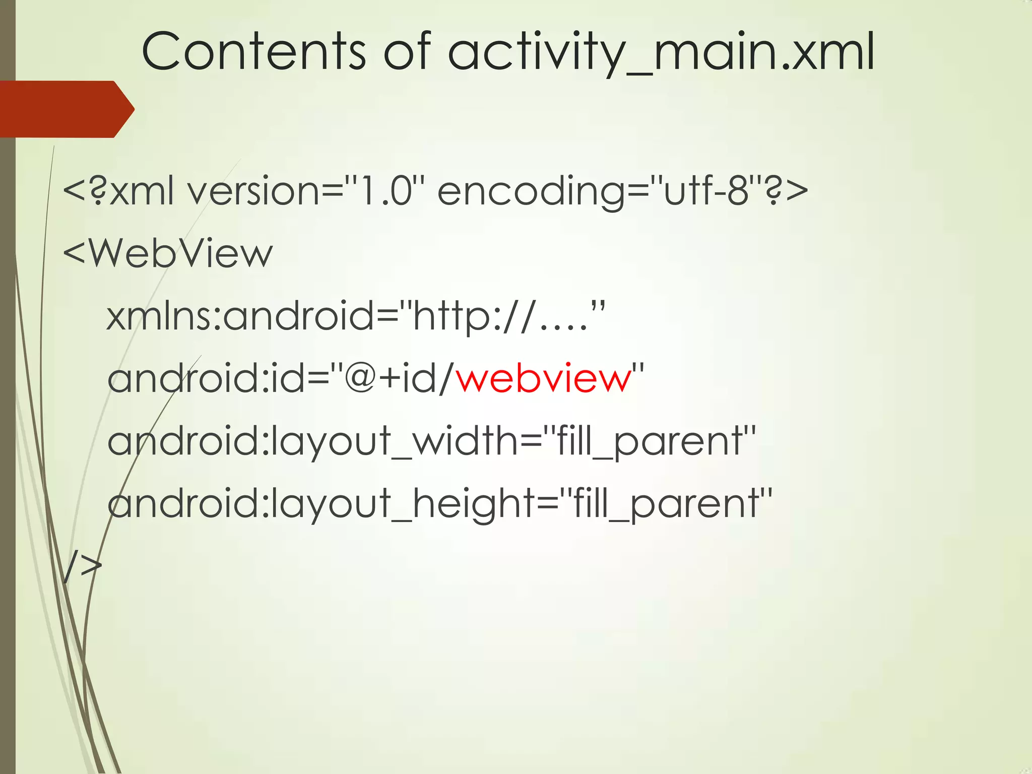 Contents of activity_main.xml
<?xml version="1.0" encoding="utf-8"?>
<WebView
xmlns:android="http://….”
android:id="@+id/webview"
android:layout_width="fill_parent"
android:layout_height="fill_parent"
/>
 