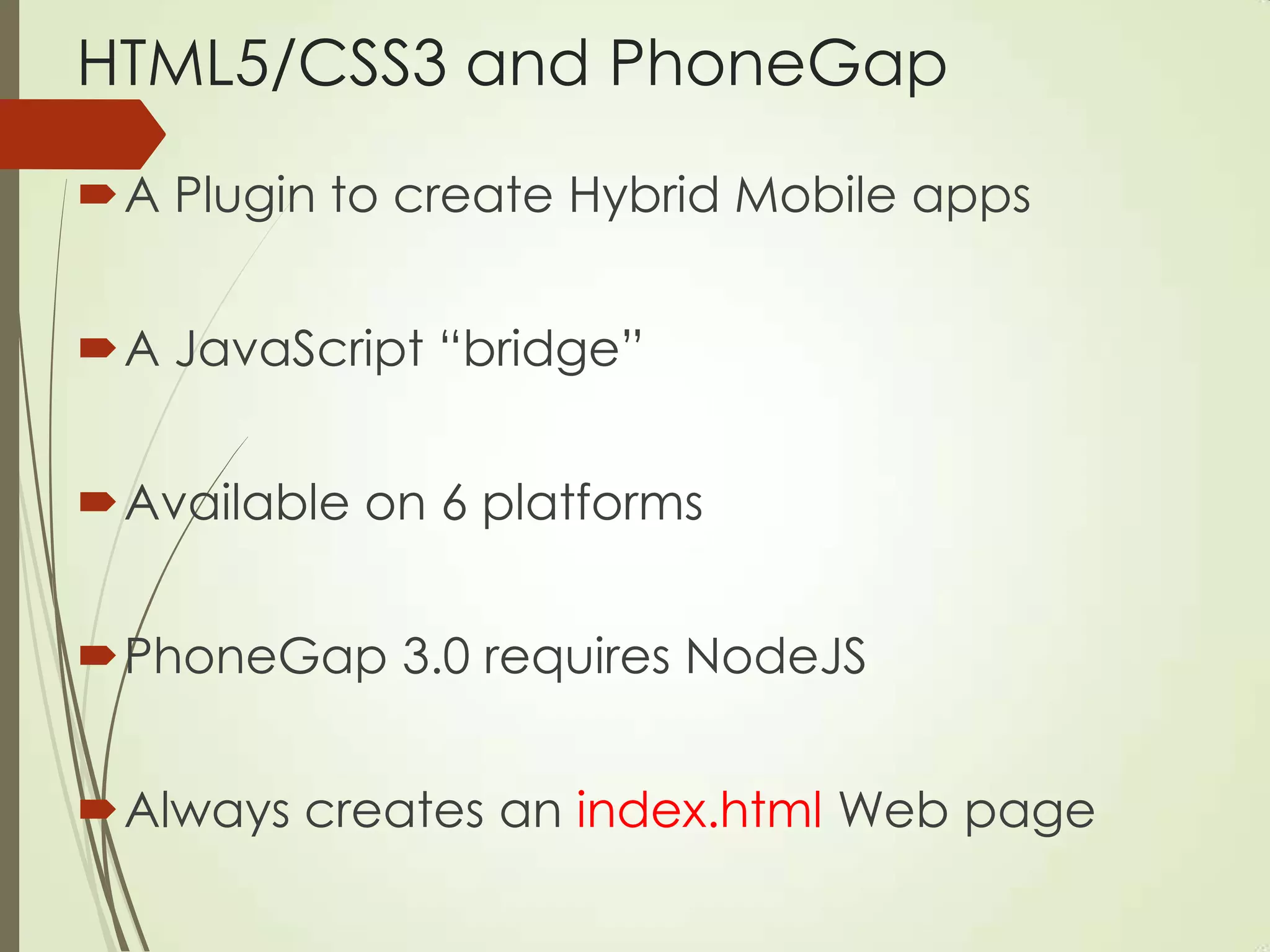 HTML5/CSS3 and PhoneGap
A Plugin to create Hybrid Mobile apps
A JavaScript “bridge”
Available on 6 platforms
PhoneGap 3.0 requires NodeJS
Always creates an index.html Web page
 