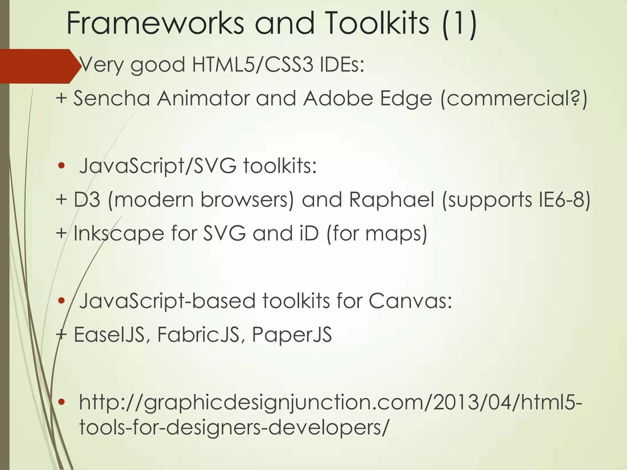 Frameworks and Toolkits (1)
• Very good HTML5/CSS3 IDEs:
+ Sencha Animator and Adobe Edge (commercial?)
• JavaScript/SVG toolkits:
+ D3 (modern browsers) and Raphael (supports IE6-8)
+ Inkscape for SVG and iD (for maps)
• JavaScript-based toolkits for Canvas:
+ EaselJS, FabricJS, PaperJS
• http://graphicdesignjunction.com/2013/04/html5-
tools-for-designers-developers/
 