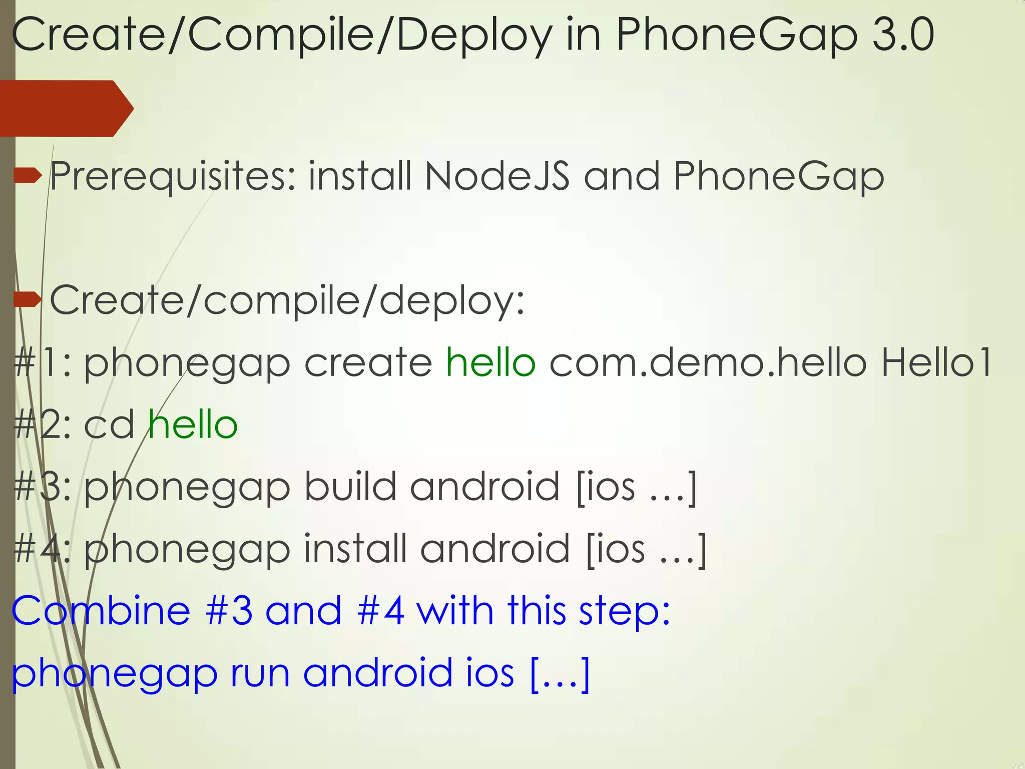 Create/Compile/Deploy in PhoneGap 3.0
Prerequisites: install NodeJS and PhoneGap
Create/compile/deploy:
#1: phonegap create hello com.demo.hello Hello1
#2: cd hello
#3: phonegap build android [ios …]
#4: phonegap install android [ios …]
Combine #3 and #4 with this step:
phonegap run android ios […]
 