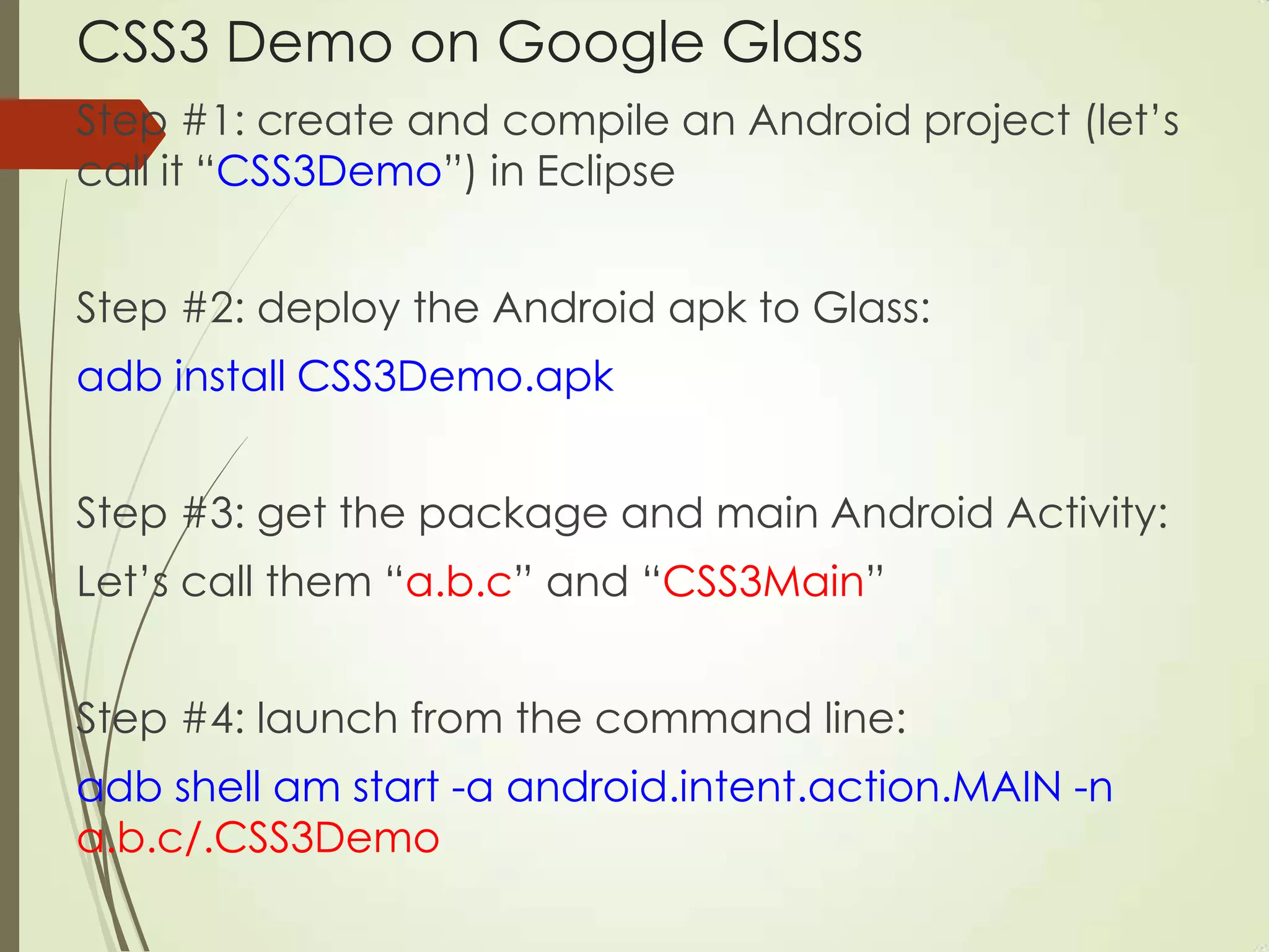 CSS3 Demo on Google Glass
Step #1: create and compile an Android project (let‟s
call it “CSS3Demo”) in Eclipse
Step #2: deploy the Android apk to Glass:
adb install CSS3Demo.apk
Step #3: get the package and main Android Activity:
Let‟s call them “a.b.c” and “CSS3Main”
Step #4: launch from the command line:
adb shell am start -a android.intent.action.MAIN -n
a.b.c/.CSS3Demo
 