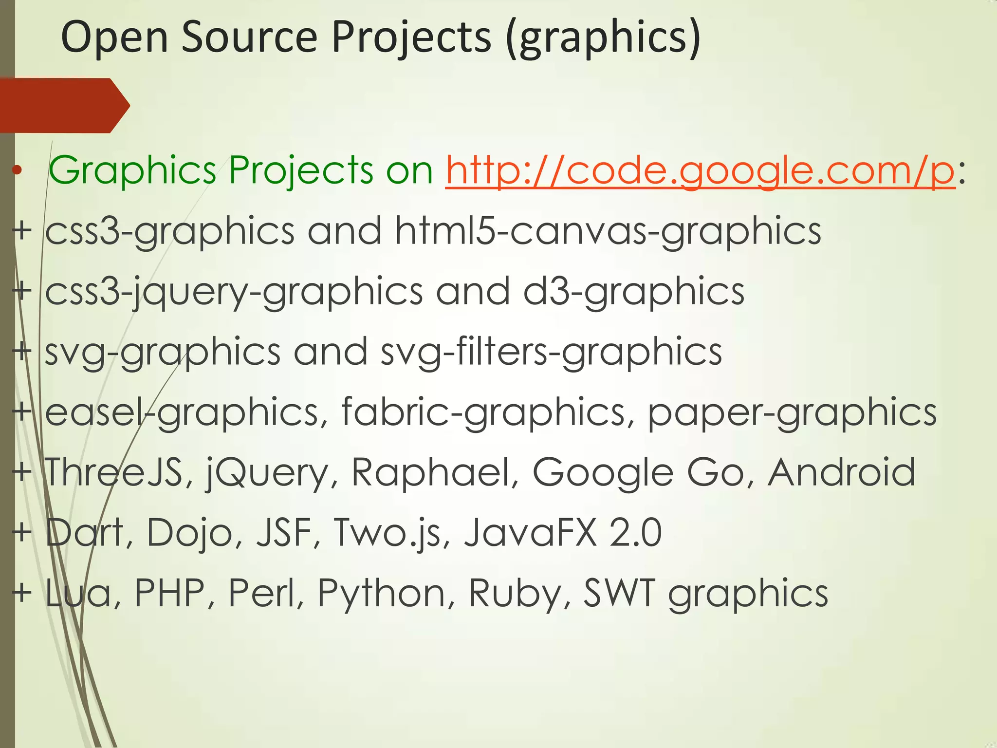 Open Source Projects (graphics)
• Graphics Projects on http://code.google.com/p:
+ css3-graphics and html5-canvas-graphics
+ css3-jquery-graphics and d3-graphics
+ svg-graphics and svg-filters-graphics
+ easel-graphics, fabric-graphics, paper-graphics
+ ThreeJS, jQuery, Raphael, Google Go, Android
+ Dart, Dojo, JSF, Two.js, JavaFX 2.0
+ Lua, PHP, Perl, Python, Ruby, SWT graphics
 