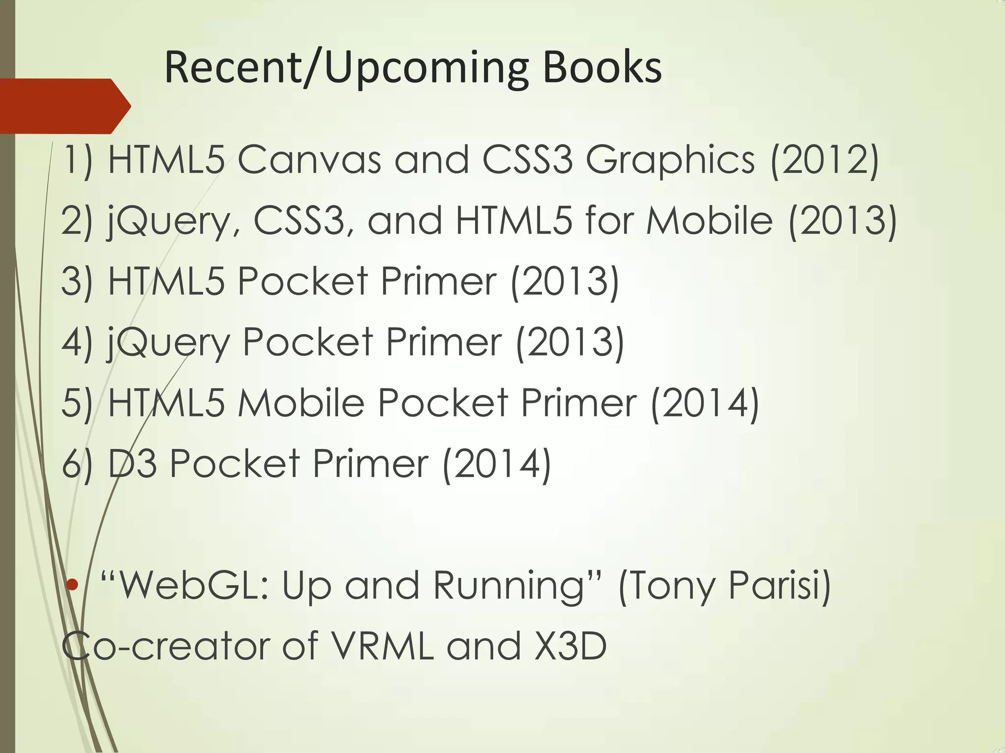 Recent/Upcoming Books
1) HTML5 Canvas and CSS3 Graphics (2012)
2) jQuery, CSS3, and HTML5 for Mobile (2013)
3) HTML5 Pocket Primer (2013)
4) jQuery Pocket Primer (2013)
5) HTML5 Mobile Pocket Primer (2014)
6) D3 Pocket Primer (2014)
• “WebGL: Up and Running” (Tony Parisi)
Co-creator of VRML and X3D
 
