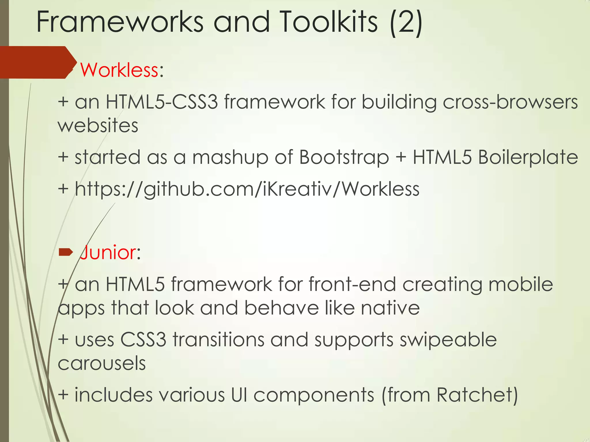 Frameworks and Toolkits (2)
 Workless:
+ an HTML5-CSS3 framework for building cross-browsers
websites
+ started as a mashup of Bootstrap + HTML5 Boilerplate
+ https://github.com/iKreativ/Workless
 Junior:
+ an HTML5 framework for front-end creating mobile
apps that look and behave like native
+ uses CSS3 transitions and supports swipeable
carousels
+ includes various UI components (from Ratchet)
 