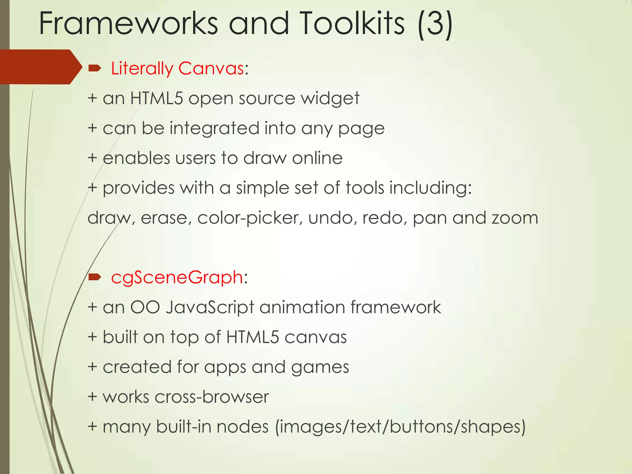 Frameworks and Toolkits (3)
 Literally Canvas:
+ an HTML5 open source widget
+ can be integrated into any page
+ enables users to draw online
+ provides with a simple set of tools including:
draw, erase, color-picker, undo, redo, pan and zoom
 cgSceneGraph:
+ an OO JavaScript animation framework
+ built on top of HTML5 canvas
+ created for apps and games
+ works cross-browser
+ many built-in nodes (images/text/buttons/shapes)
 