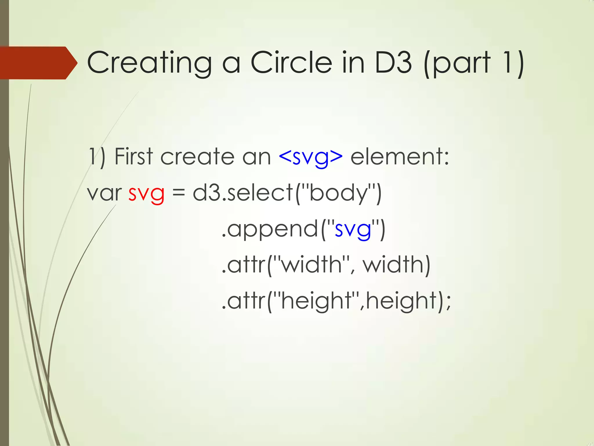 Creating a Circle in D3 (part 1)
1) First create an <svg> element:
var svg = d3.select("body")
.append("svg")
.attr("width", width)
.attr("height",height);
 
