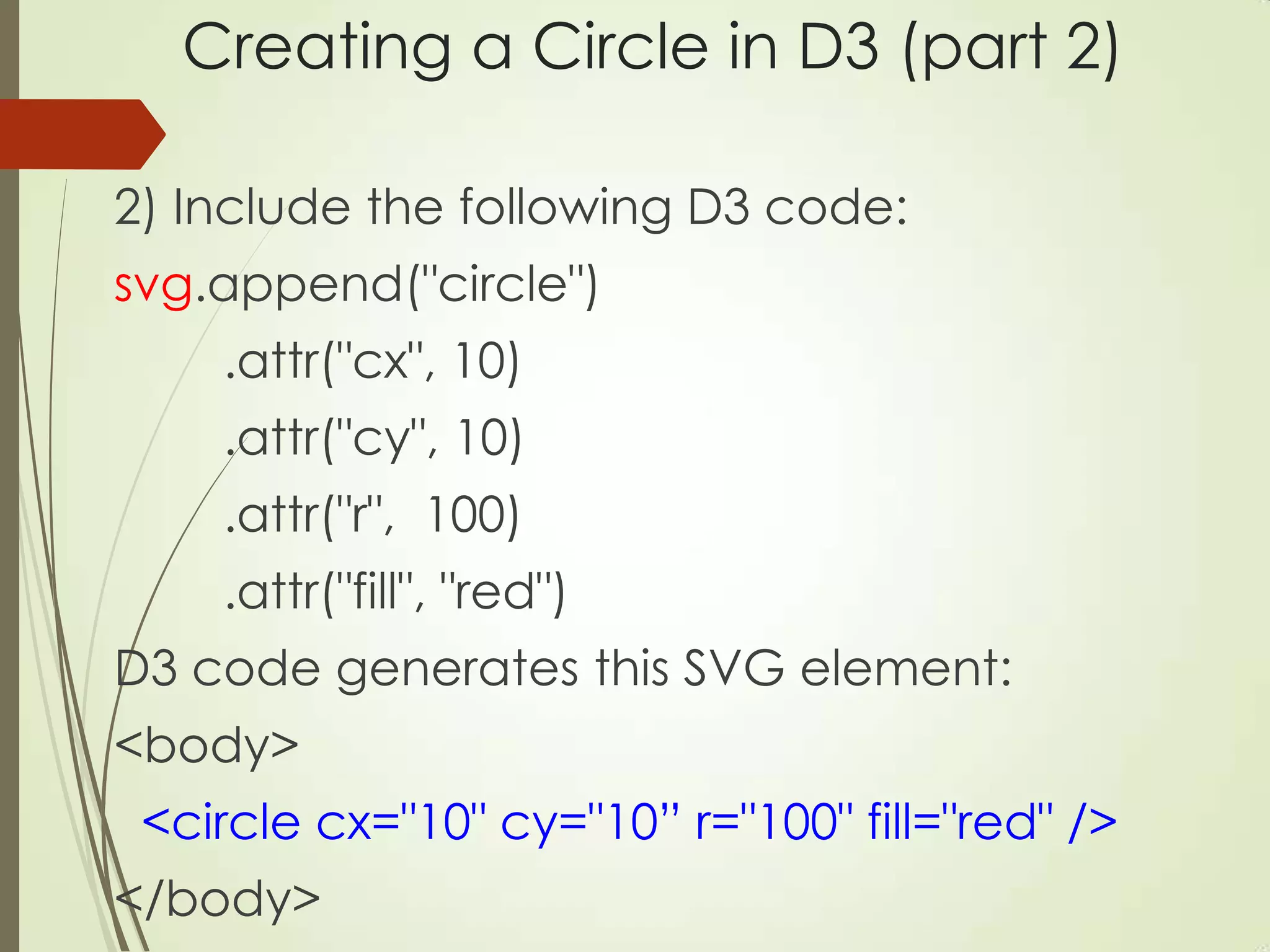 Creating a Circle in D3 (part 2)
2) Include the following D3 code:
svg.append("circle")
.attr("cx", 10)
.attr("cy", 10)
.attr("r", 100)
.attr("fill", "red")
D3 code generates this SVG element:
<body>
<circle cx="10" cy="10” r="100" fill="red" />
</body>
 