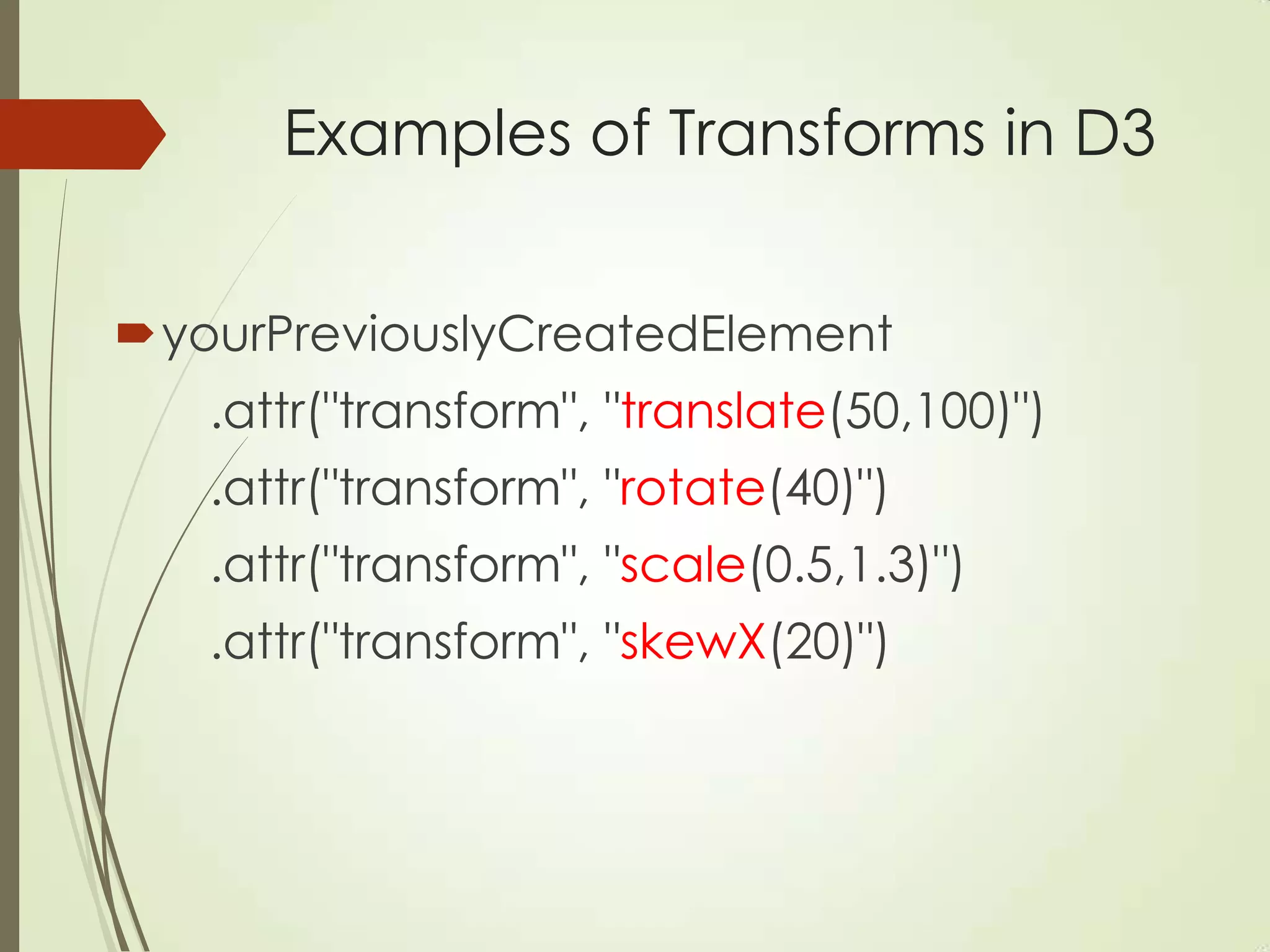 Examples of Transforms in D3
yourPreviouslyCreatedElement
.attr("transform", "translate(50,100)")
.attr("transform", "rotate(40)")
.attr("transform", "scale(0.5,1.3)")
.attr("transform", "skewX(20)")
 