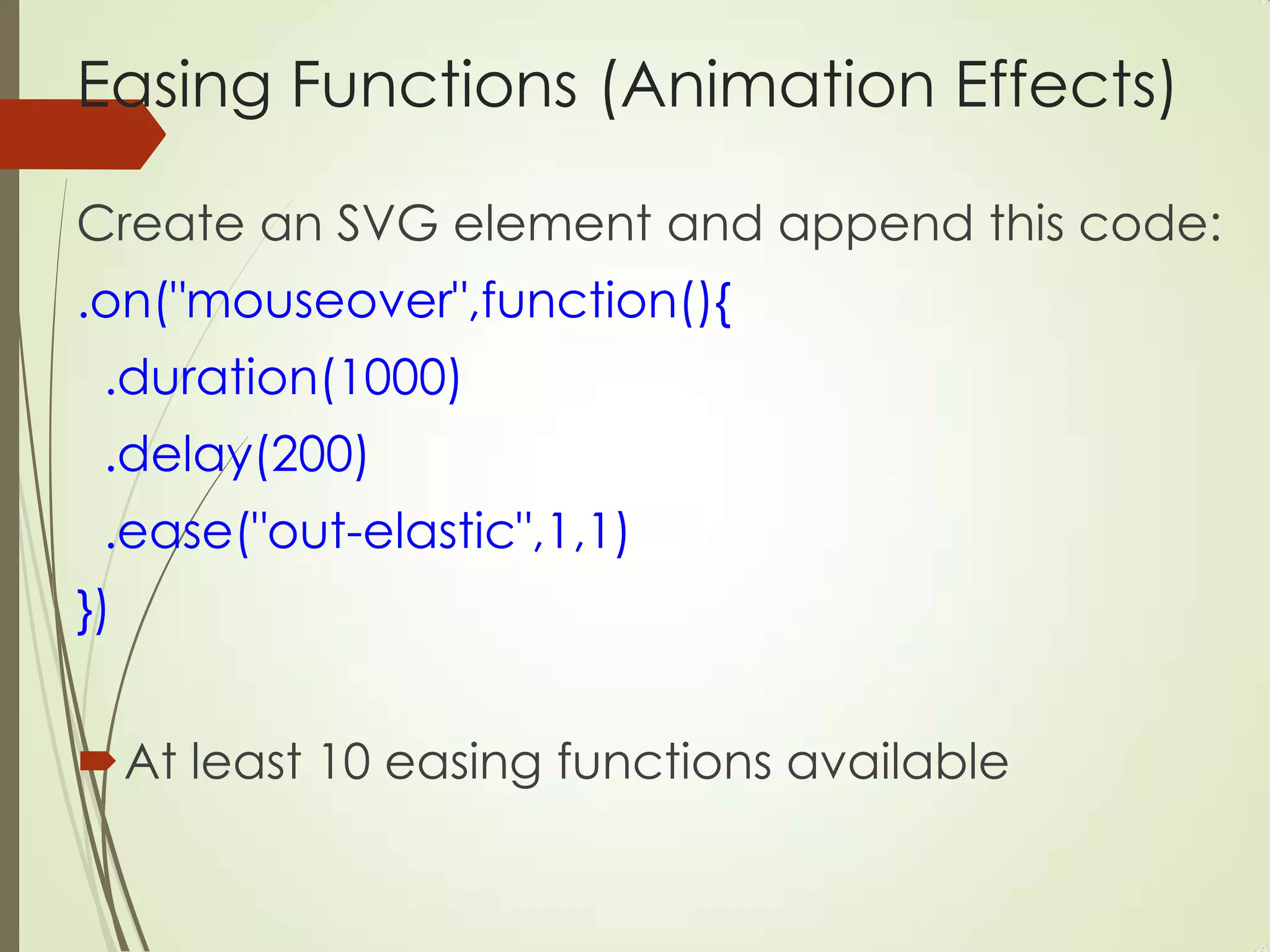 Easing Functions (Animation Effects)
Create an SVG element and append this code:
.on("mouseover",function(){
.duration(1000)
.delay(200)
.ease("out-elastic",1,1)
})
At least 10 easing functions available
 