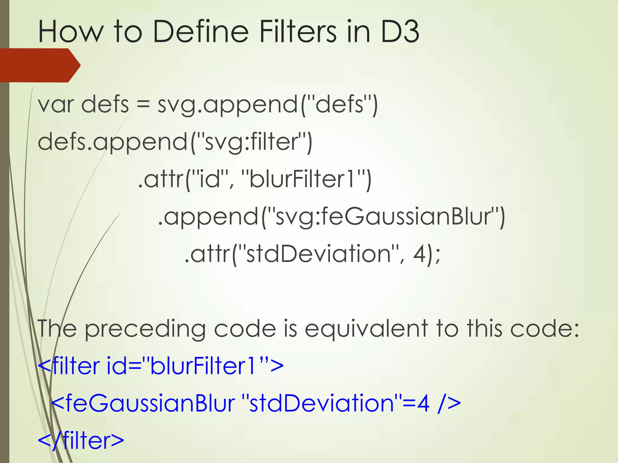 How to Define Filters in D3
var defs = svg.append("defs")
defs.append("svg:filter")
.attr("id", "blurFilter1")
.append("svg:feGaussianBlur")
.attr("stdDeviation", 4);
The preceding code is equivalent to this code:
<filter id="blurFilter1”>
<feGaussianBlur "stdDeviation"=4 />
</filter>
 