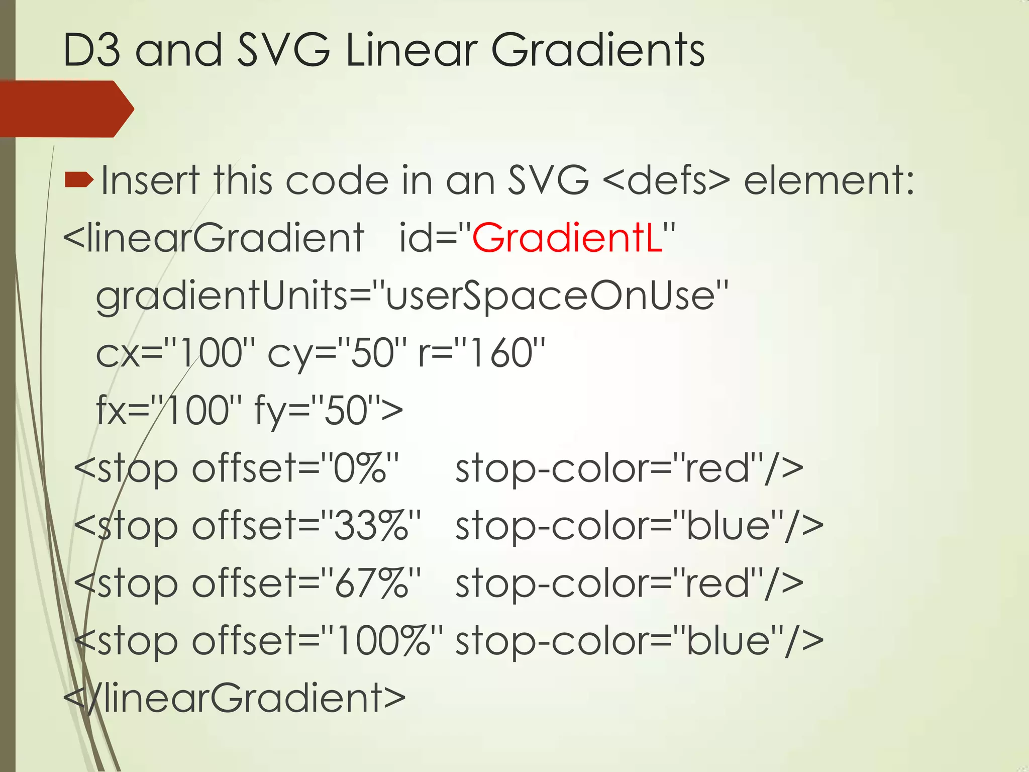D3 and SVG Linear Gradients
Insert this code in an SVG <defs> element:
<linearGradient id="GradientL"
gradientUnits="userSpaceOnUse"
cx="100" cy="50" r="160"
fx="100" fy="50">
<stop offset="0%" stop-color="red"/>
<stop offset="33%" stop-color="blue"/>
<stop offset="67%" stop-color="red"/>
<stop offset="100%" stop-color="blue"/>
</linearGradient>
 
