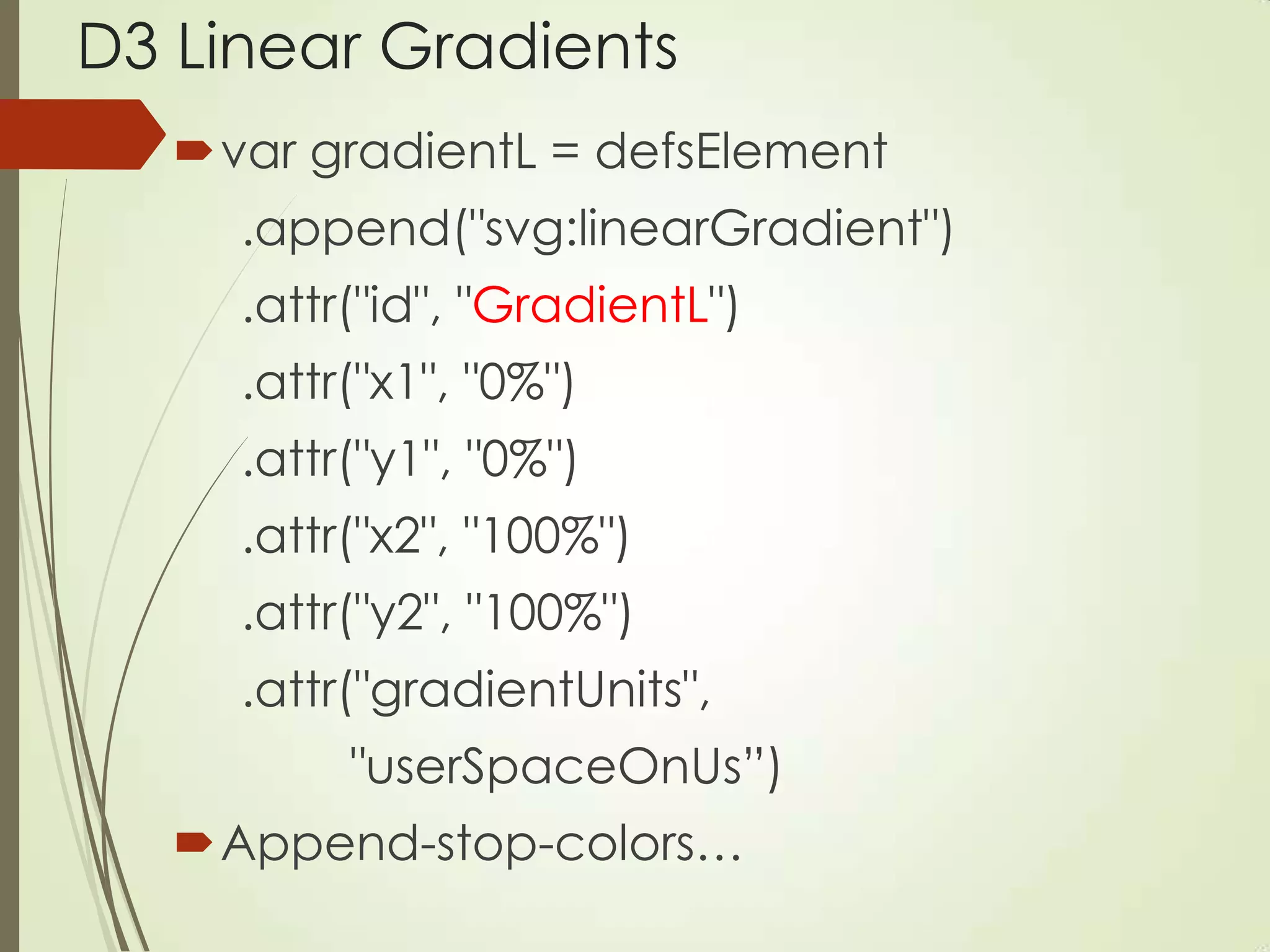 D3 Linear Gradients
var gradientL = defsElement
.append("svg:linearGradient")
.attr("id", "GradientL")
.attr("x1", "0%")
.attr("y1", "0%")
.attr("x2", "100%")
.attr("y2", "100%")
.attr("gradientUnits",
"userSpaceOnUs”)
Append-stop-colors…
 